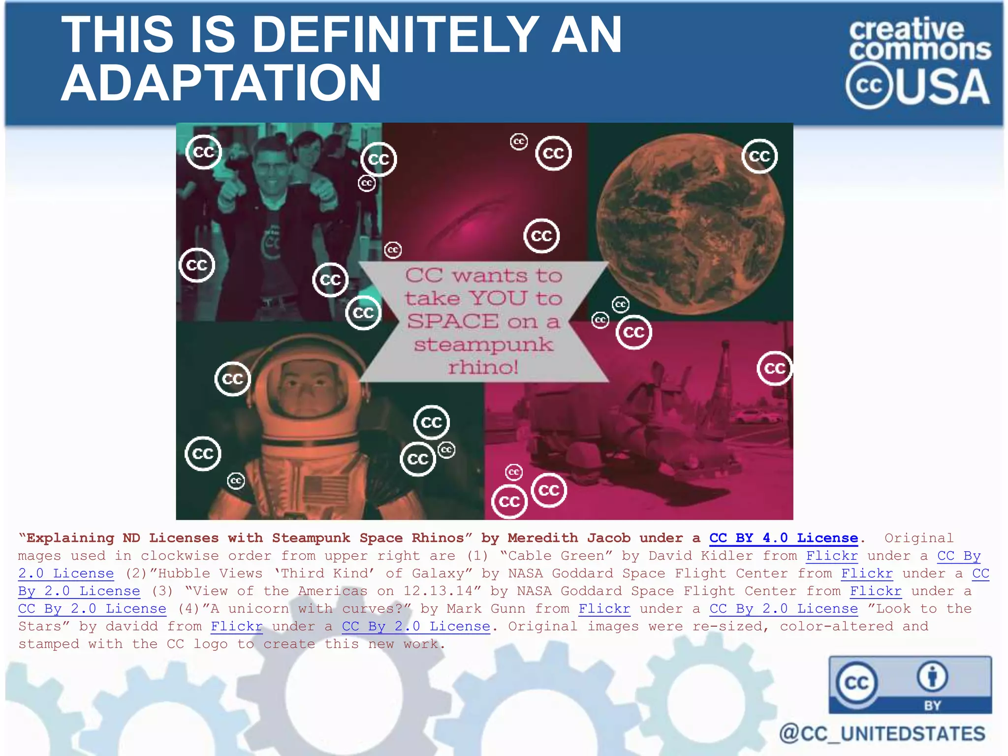 “Explaining ND Licenses with Steampunk Space Rhinos” by Meredith Jacob under a CC BY 4.0 License. Original
mages used in clockwise order from upper right are (1) “Cable Green” by David Kidler from Flickr under a CC By
2.0 License (2)”Hubble Views ‘Third Kind’ of Galaxy” by NASA Goddard Space Flight Center from Flickr under a CC
By 2.0 License (3) “View of the Americas on 12.13.14” by NASA Goddard Space Flight Center from Flickr under a
CC By 2.0 License (4)”A unicorn with curves?” by Mark Gunn from Flickr under a CC By 2.0 License ”Look to the
Stars” by davidd from Flickr under a CC By 2.0 License. Original images were re-sized, color-altered and
stamped with the CC logo to create this new work.
THIS IS DEFINITELY AN
ADAPTATION
 