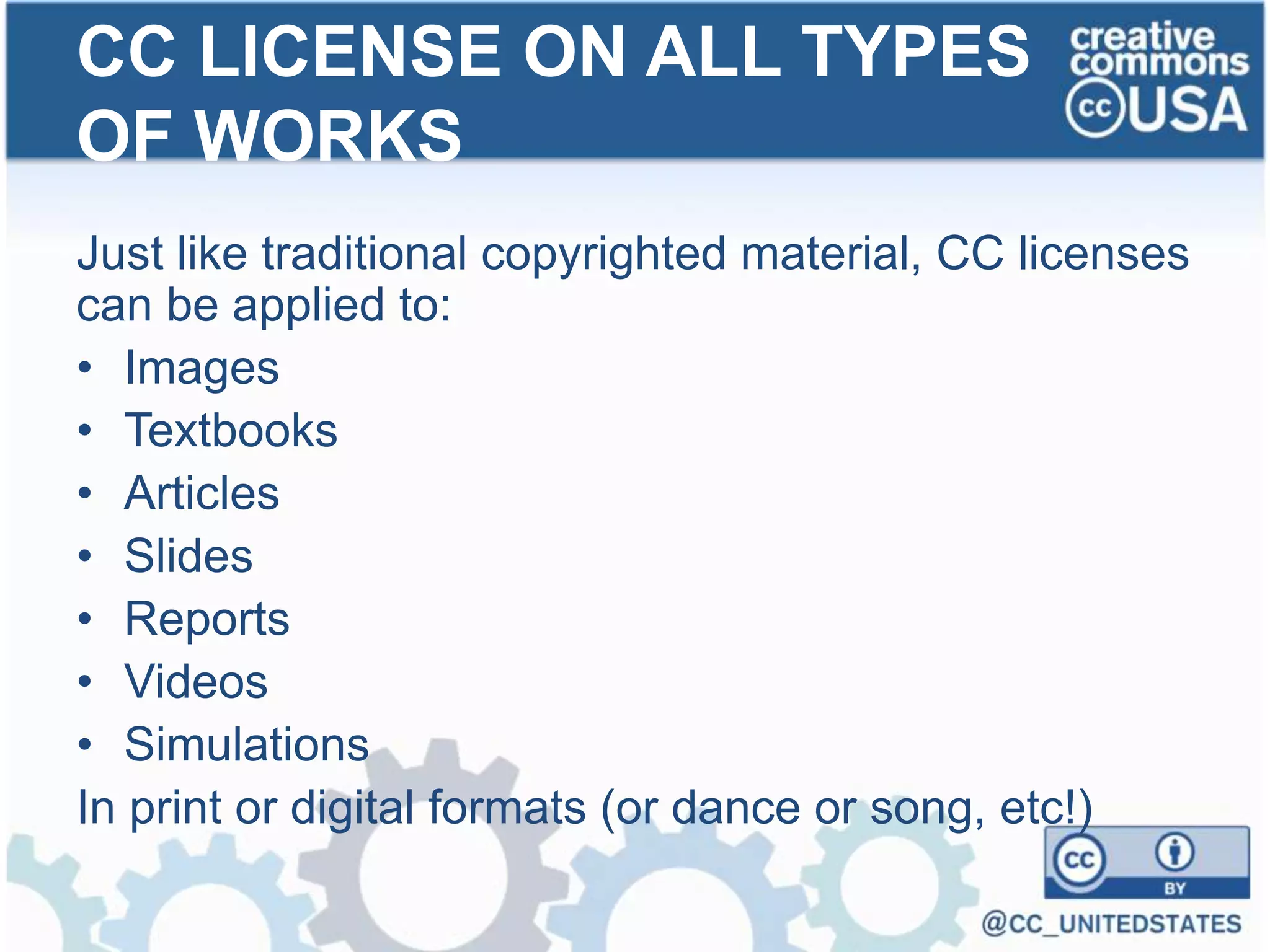 Just like traditional copyrighted material, CC licenses
can be applied to:
• Images
• Textbooks
• Articles
• Slides
• Reports
• Videos
• Simulations
In print or digital formats (or dance or song, etc!)
CC LICENSE ON ALL TYPES
OF WORKS
 
