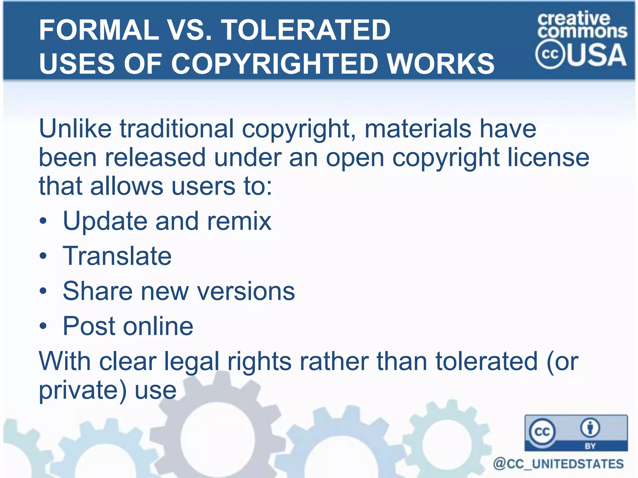 Unlike traditional copyright, materials have
been released under an open copyright license
that allows users to:
• Update and remix
• Translate
• Share new versions
• Post online
With clear legal rights rather than tolerated (or
private) use
FORMAL VS. TOLERATED
USES OF COPYRIGHTED WORKS
 