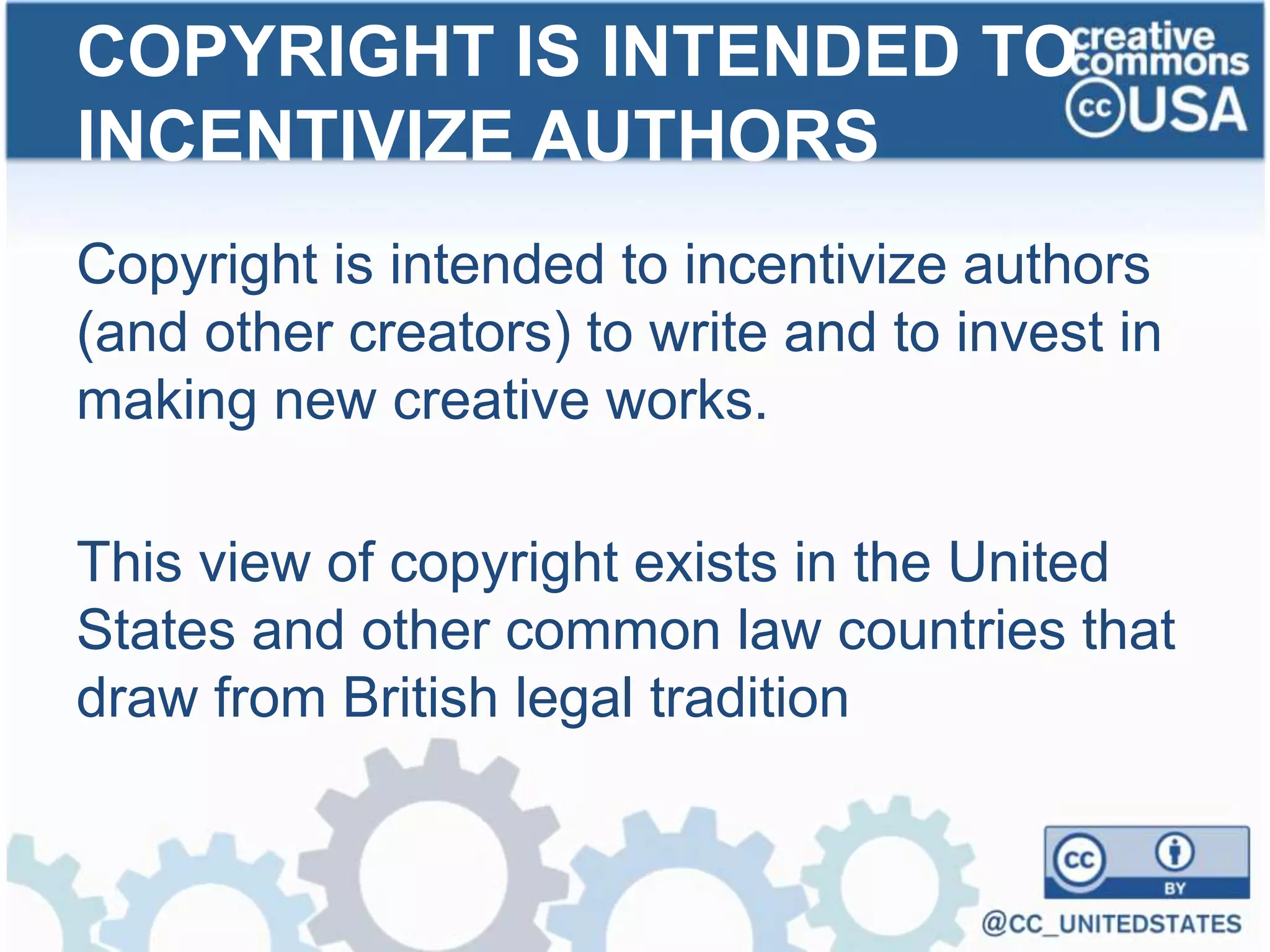 Copyright is intended to incentivize authors
(and other creators) to write and to invest in
making new creative works.
This view of copyright exists in the United
States and other common law countries that
draw from British legal tradition
COPYRIGHT IS INTENDED TO
INCENTIVIZE AUTHORS
 