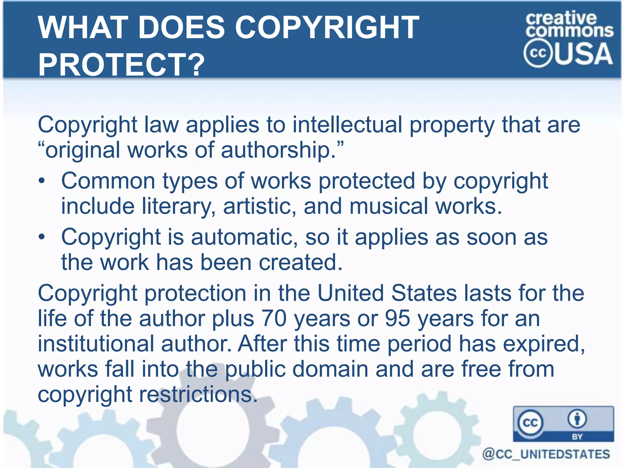 Copyright law applies to intellectual property that are
“original works of authorship.”
• Common types of works protected by copyright
include literary, artistic, and musical works.
• Copyright is automatic, so it applies as soon as
the work has been created.
Copyright protection in the United States lasts for the
life of the author plus 70 years or 95 years for an
institutional author. After this time period has expired,
works fall into the public domain and are free from
copyright restrictions.
WHAT DOES COPYRIGHT
PROTECT?
 