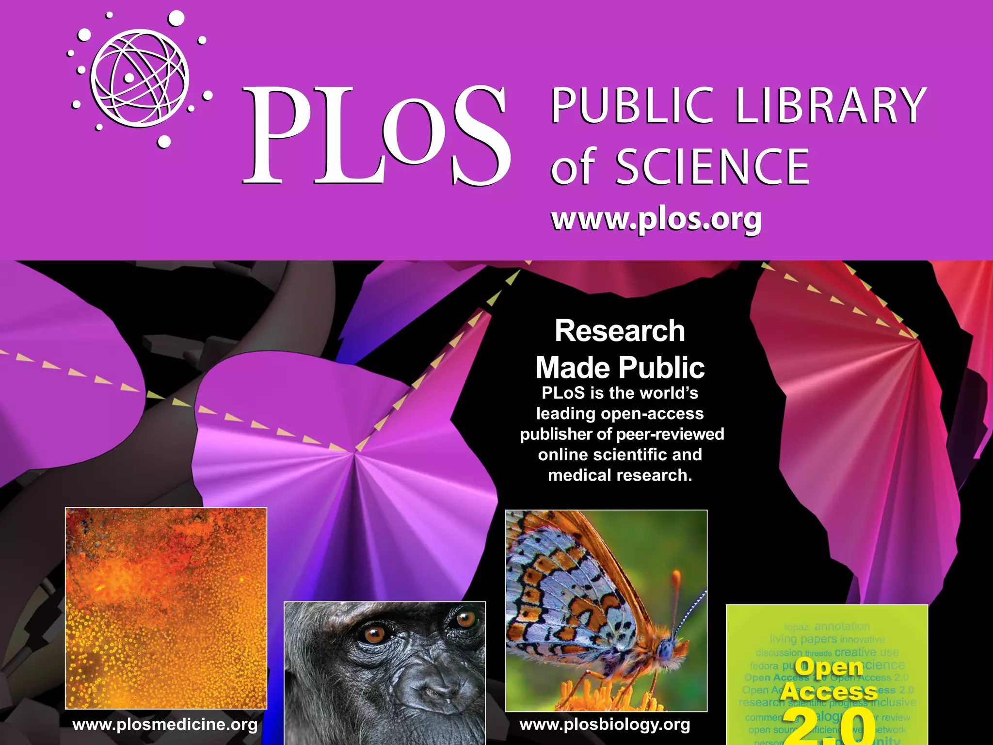 www.plos.org


                         Research
                        Made Public
                          PLoS is the world’s
                         leading open-access
                       publisher of peer-reviewed

                          medical research.




www.plosmedicine.org   www.plosbiology.org
 