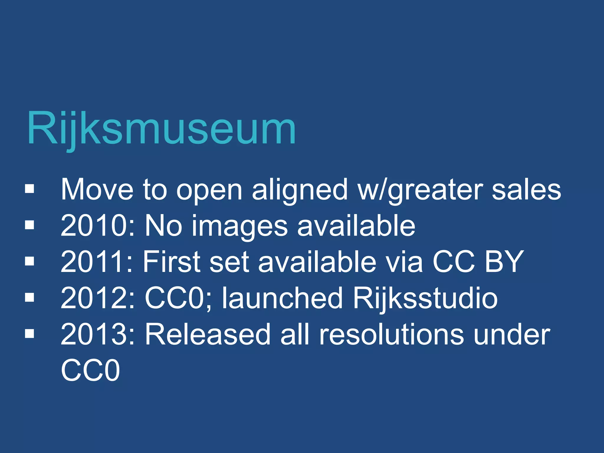  Move to open aligned w/greater sales
 2010: No images available
 2011: First set available via CC BY
 2012: CC0; launched Rijksstudio
 2013: Released all resolutions under
CC0
Rijksmuseum
 