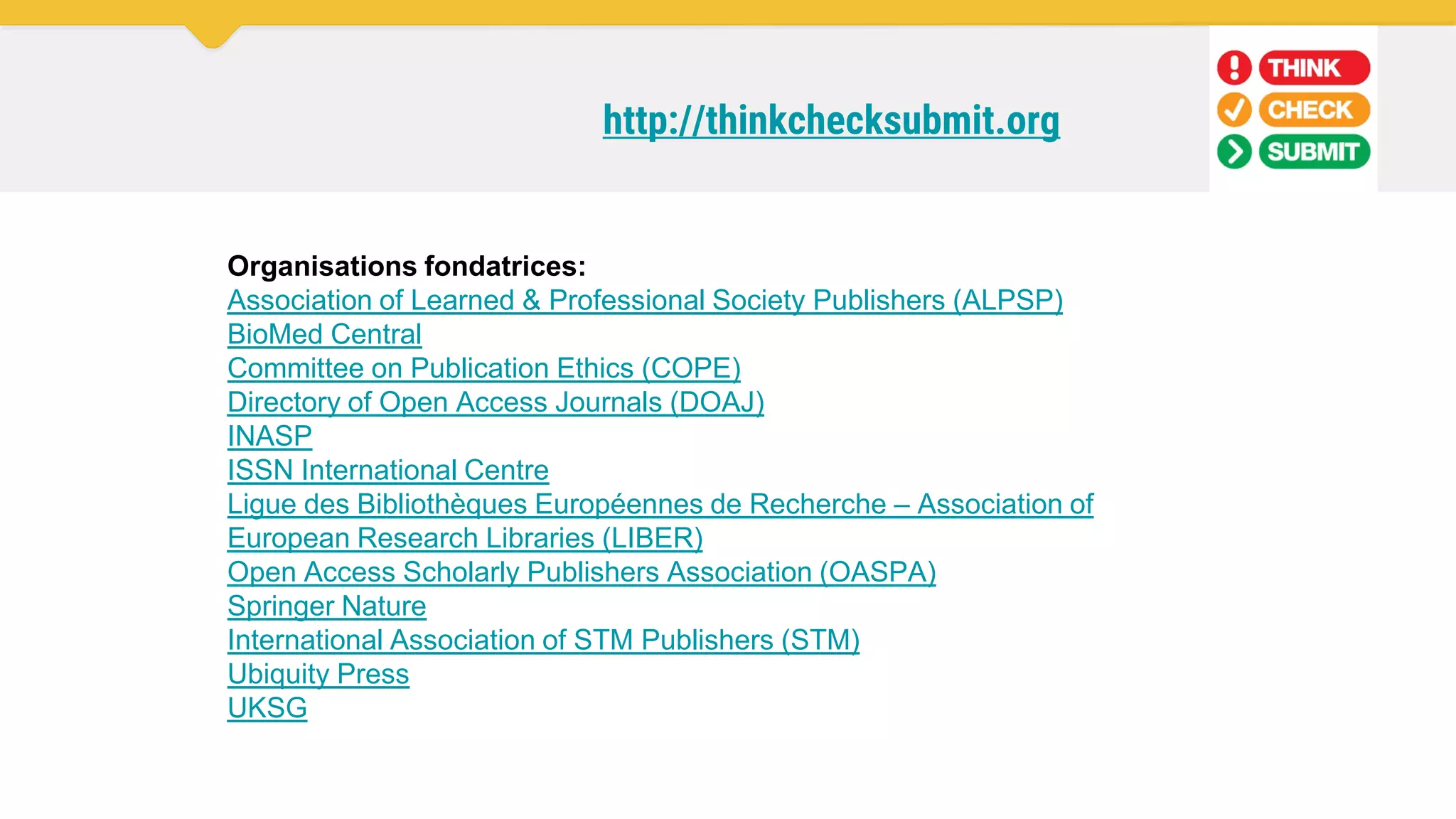 http://thinkchecksubmit.org
Organisations fondatrices:
Association of Learned & Professional Society Publishers (ALPSP)
BioMed Central
Committee on Publication Ethics (COPE)
Directory of Open Access Journals (DOAJ)
INASP
ISSN International Centre
Ligue des Bibliothèques Européennes de Recherche – Association of
European Research Libraries (LIBER)
Open Access Scholarly Publishers Association (OASPA)
Springer Nature
International Association of STM Publishers (STM)
Ubiquity Press
UKSG
 