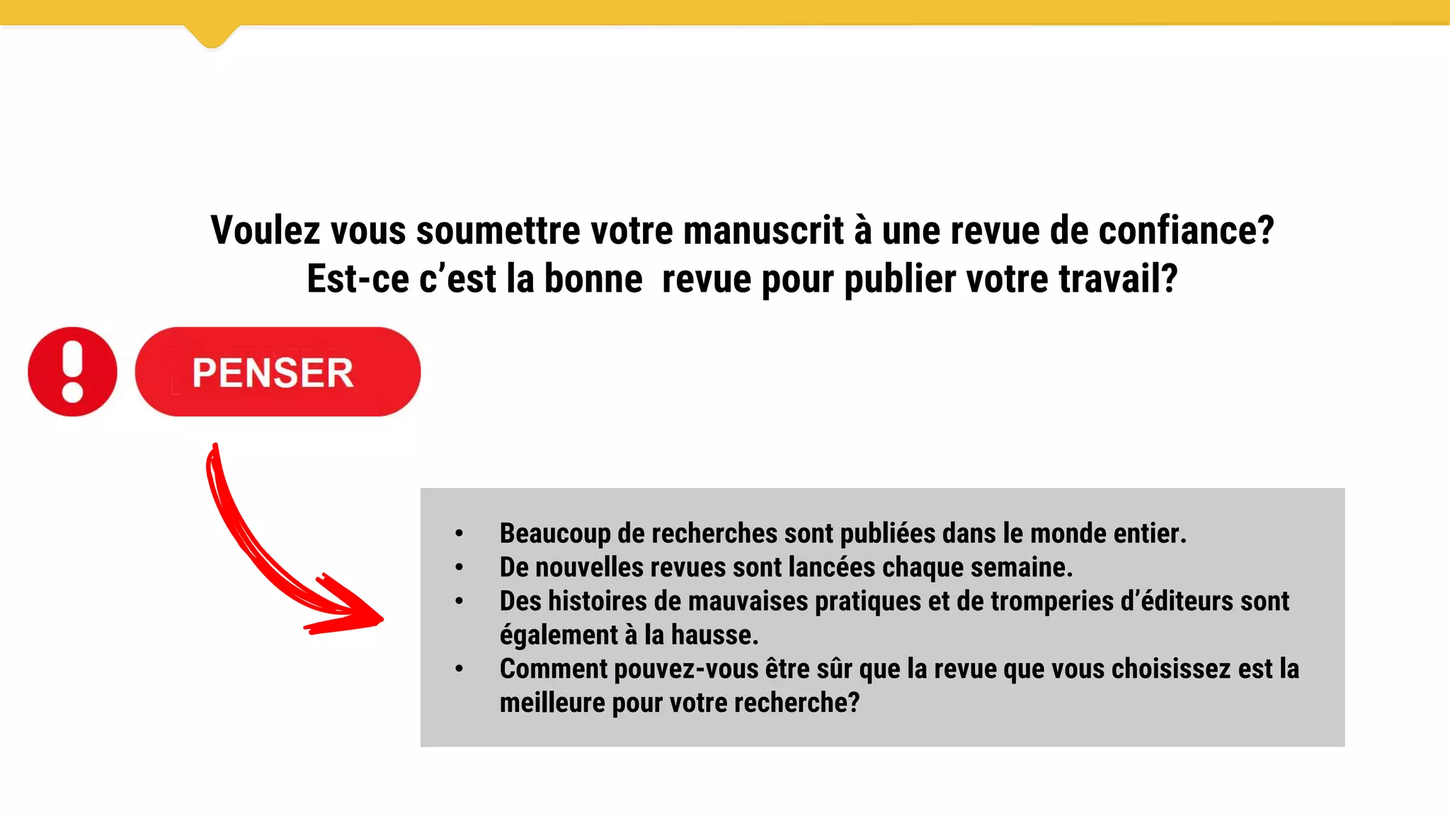 Voulez vous soumettre votre manuscrit à une revue de confiance?
Est-ce c’est la bonne revue pour publier votre travail?
• Beaucoup de recherches sont publiées dans le monde entier.
• De nouvelles revues sont lancées chaque semaine.
• Des histoires de mauvaises pratiques et de tromperies d’éditeurs sont
également à la hausse.
• Comment pouvez-vous être sûr que la revue que vous choisissez est la
meilleure pour votre recherche?
 
