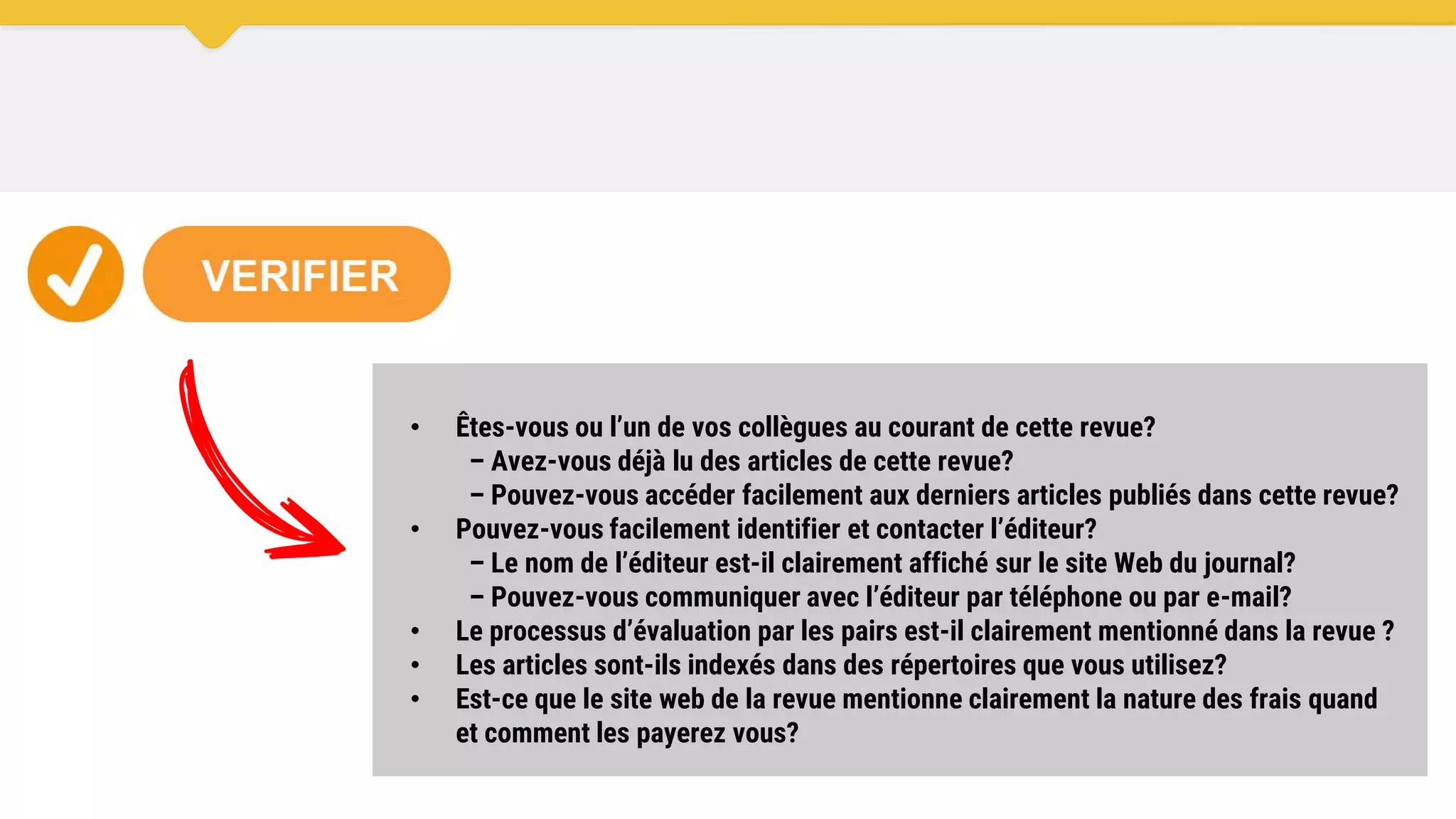 • Êtes-vous ou l’un de vos collègues au courant de cette revue?
– Avez-vous déjà lu des articles de cette revue?
– Pouvez-vous accéder facilement aux derniers articles publiés dans cette revue?
• Pouvez-vous facilement identifier et contacter l’éditeur?
– Le nom de l’éditeur est-il clairement affiché sur le site Web du journal?
– Pouvez-vous communiquer avec l’éditeur par téléphone ou par e-mail?
• Le processus d’évaluation par les pairs est-il clairement mentionné dans la revue ?
• Les articles sont-ils indexés dans des répertoires que vous utilisez?
• Est-ce que le site web de la revue mentionne clairement la nature des frais quand
et comment les payerez vous?
 