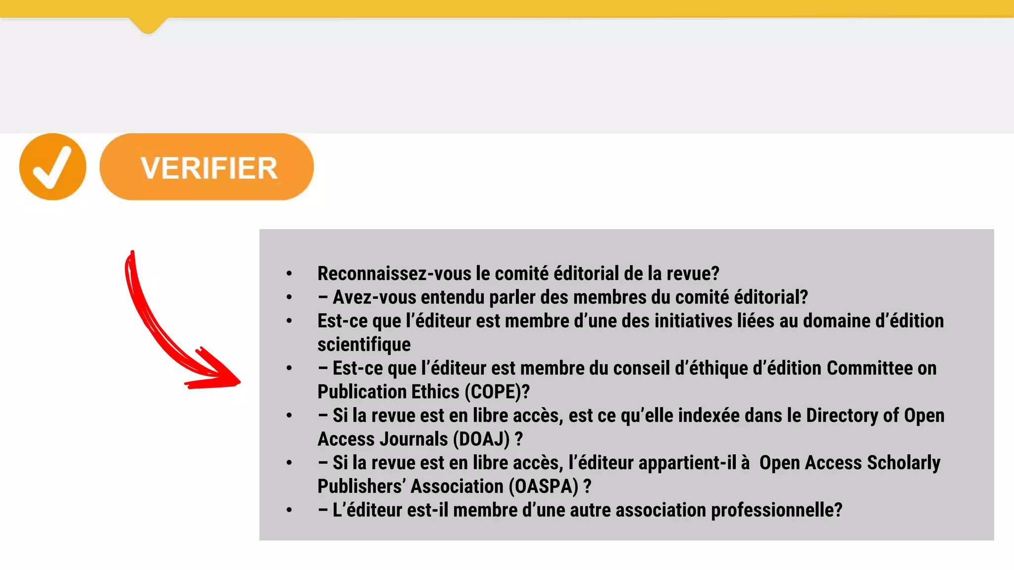 • Reconnaissez-vous le comité éditorial de la revue?
• – Avez-vous entendu parler des membres du comité éditorial?
• Est-ce que l’éditeur est membre d’une des initiatives liées au domaine d’édition
scientifique
• – Est-ce que l’éditeur est membre du conseil d’éthique d’édition Committee on
Publication Ethics (COPE)?
• – Si la revue est en libre accès, est ce qu’elle indexée dans le Directory of Open
Access Journals (DOAJ) ?
• – Si la revue est en libre accès, l’éditeur appartient-il à Open Access Scholarly
Publishers’ Association (OASPA) ?
• – L’éditeur est-il membre d’une autre association professionnelle?
 