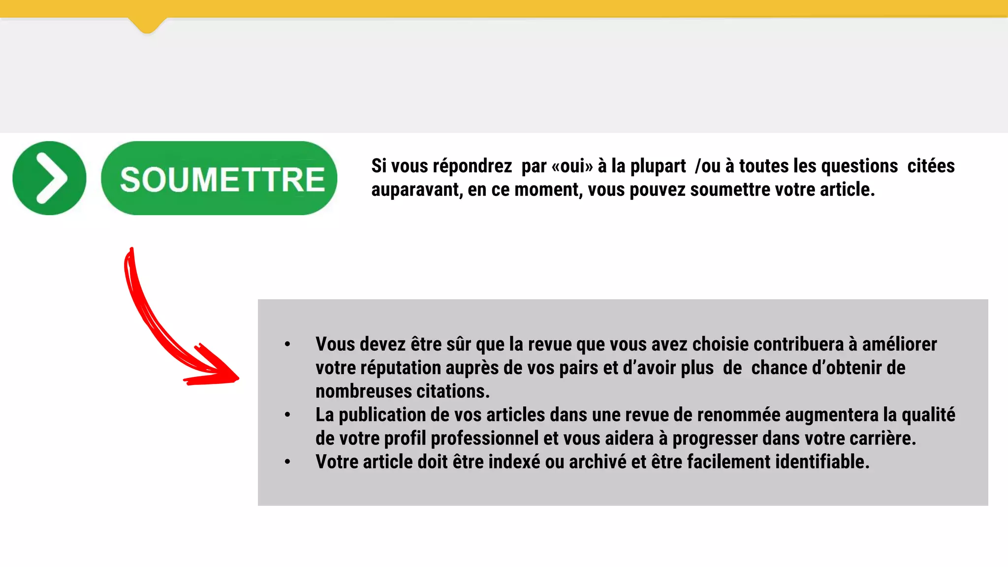 • Vous devez être sûr que la revue que vous avez choisie contribuera à améliorer
votre réputation auprès de vos pairs et d’avoir plus de chance d’obtenir de
nombreuses citations.
• La publication de vos articles dans une revue de renommée augmentera la qualité
de votre profil professionnel et vous aidera à progresser dans votre carrière.
• Votre article doit être indexé ou archivé et être facilement identifiable.
Si vous répondrez par «oui» à la plupart /ou à toutes les questions citées
auparavant, en ce moment, vous pouvez soumettre votre article.
 
