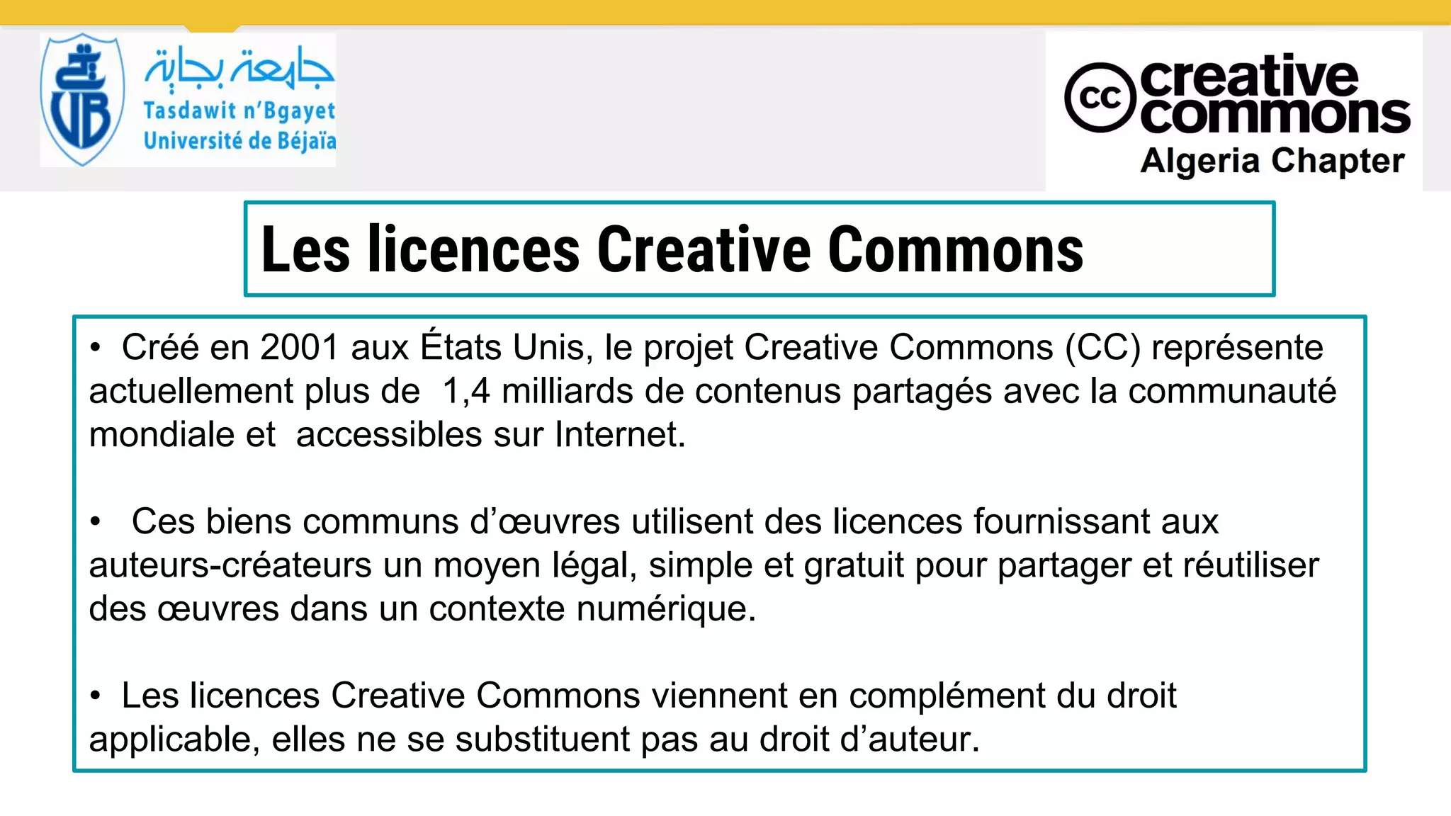 Les licences Creative Commons
• Créé en 2001 aux États Unis, le projet Creative Commons (CC) représente
actuellement plus de 1,4 milliards de contenus partagés avec la communauté
mondiale et accessibles sur Internet.
• Ces biens communs d’œuvres utilisent des licences fournissant aux
auteurs-créateurs un moyen légal, simple et gratuit pour partager et réutiliser
des œuvres dans un contexte numérique.
• Les licences Creative Commons viennent en complément du droit
applicable, elles ne se substituent pas au droit d’auteur.
 