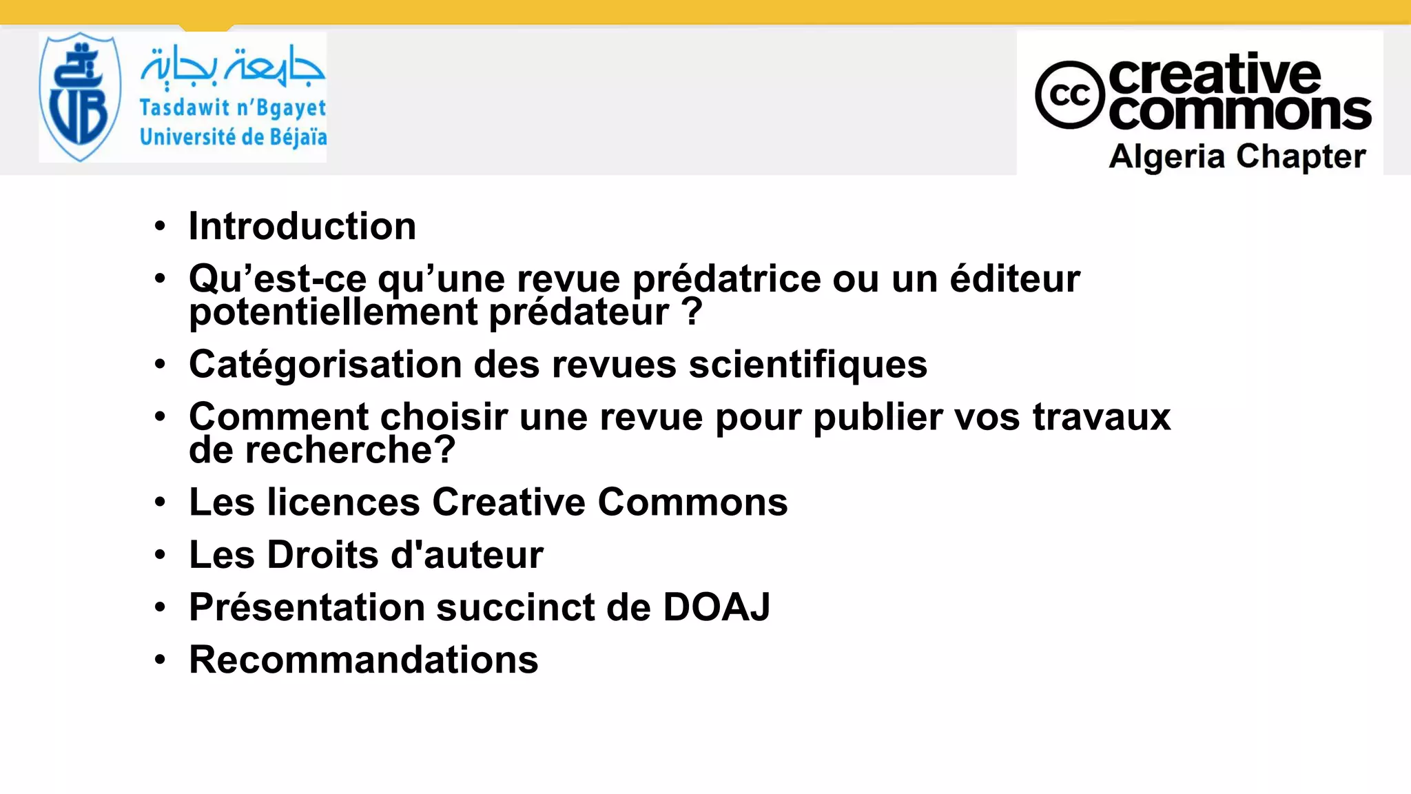 • Introduction
• Qu’est-ce qu’une revue prédatrice ou un éditeur
potentiellement prédateur ?
• Catégorisation des revues scientifiques
• Comment choisir une revue pour publier vos travaux
de recherche?
• Les licences Creative Commons
• Les Droits d'auteur
• Présentation succinct de DOAJ
• Recommandations
 