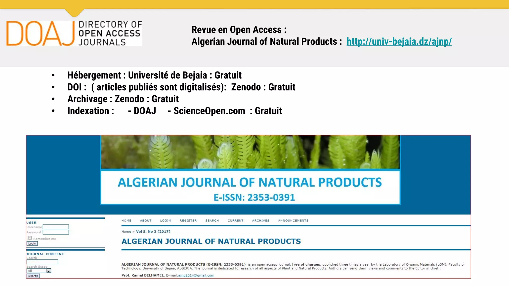 Revue en Open Access :
Algerian Journal of Natural Products : http://univ-bejaia.dz/ajnp/
• Hébergement : Université de Bejaia : Gratuit
• DOI : ( articles publiés sont digitalisés): Zenodo : Gratuit
• Archivage : Zenodo : Gratuit
• Indexation : - DOAJ - ScienceOpen.com : Gratuit
 