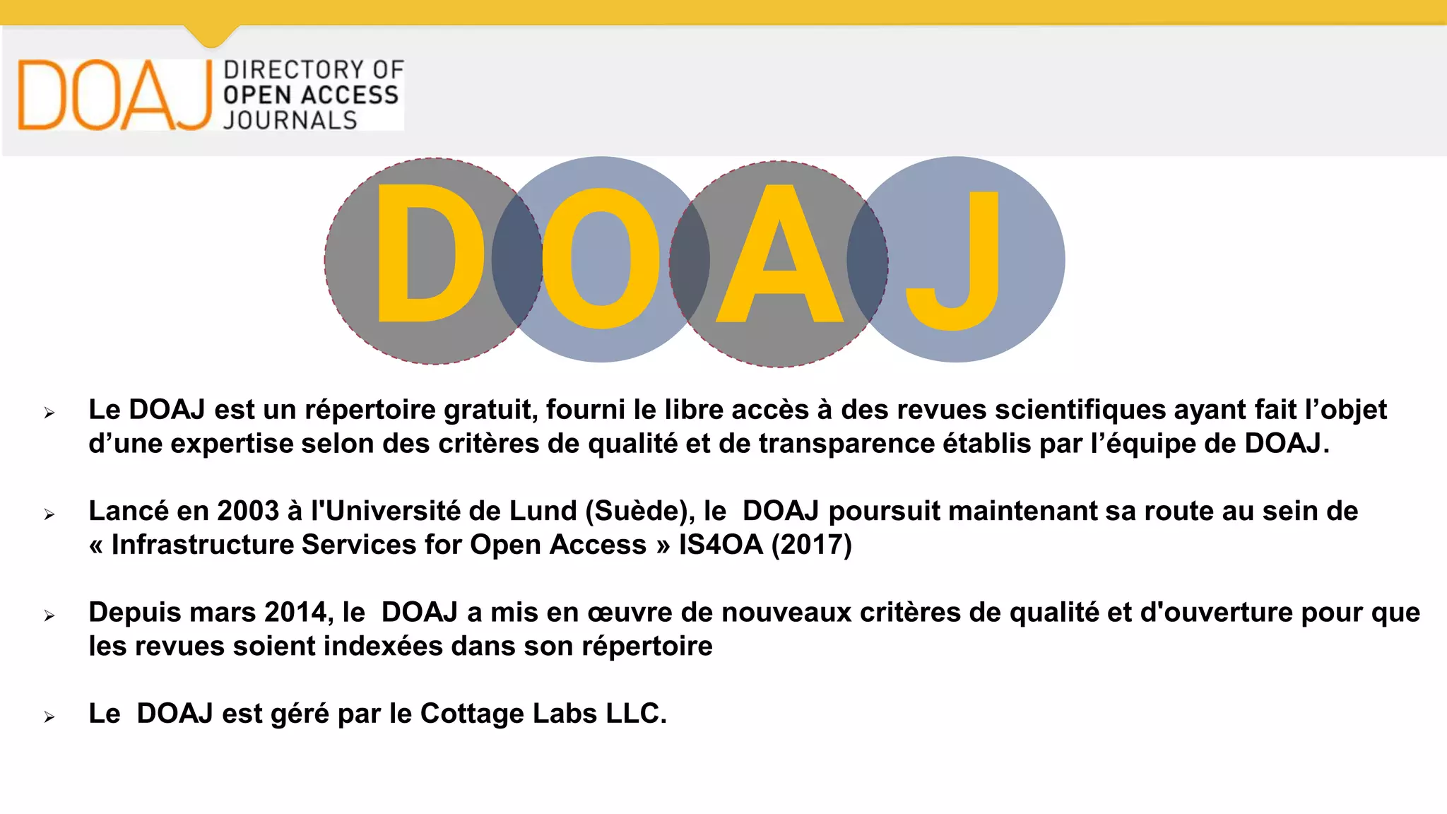 D O A J Le DOAJ est un répertoire gratuit, fourni le libre accès à des revues scientifiques ayant fait l’objet
d’une expertise selon des critères de qualité et de transparence établis par l’équipe de DOAJ.
 Lancé en 2003 à l'Université de Lund (Suède), le DOAJ poursuit maintenant sa route au sein de
« Infrastructure Services for Open Access » IS4OA (2017)
 Depuis mars 2014, le DOAJ a mis en œuvre de nouveaux critères de qualité et d'ouverture pour que
les revues soient indexées dans son répertoire
 Le DOAJ est géré par le Cottage Labs LLC.
 