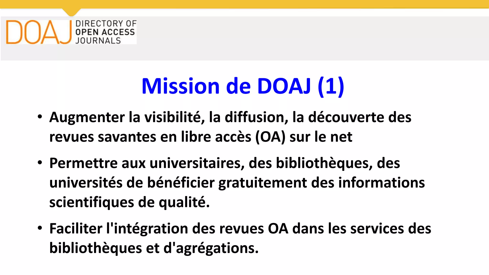 Mission de DOAJ (1)
• Augmenter la visibilité, la diffusion, la découverte des
revues savantes en libre accès (OA) sur le net
• Permettre aux universitaires, des bibliothèques, des
universités de bénéficier gratuitement des informations
scientifiques de qualité.
• Faciliter l'intégration des revues OA dans les services des
bibliothèques et d'agrégations.
 