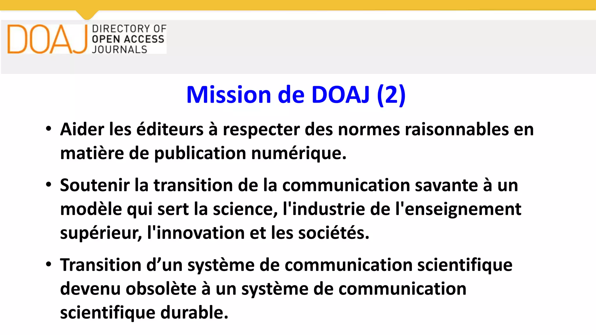 Mission de DOAJ (2)
• Aider les éditeurs à respecter des normes raisonnables en
matière de publication numérique.
• Soutenir la transition de la communication savante à un
modèle qui sert la science, l'industrie de l'enseignement
supérieur, l'innovation et les sociétés.
• Transition d’un système de communication scientifique
devenu obsolète à un système de communication
scientifique durable.
 