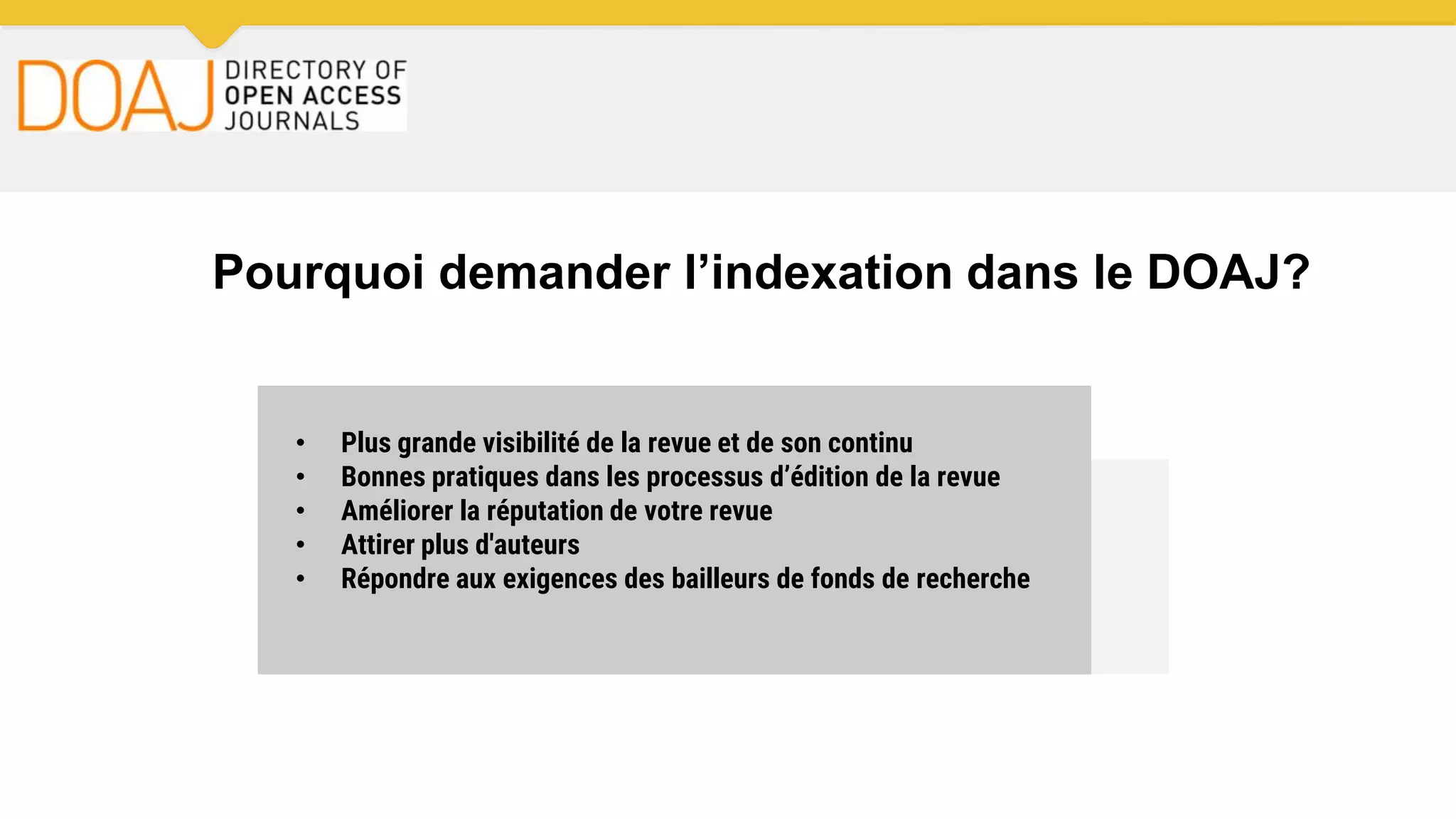 Pourquoi demander l’indexation dans le DOAJ?
• Plus grande visibilité de la revue et de son continu
• Bonnes pratiques dans les processus d’édition de la revue
• Améliorer la réputation de votre revue
• Attirer plus d'auteurs
• Répondre aux exigences des bailleurs de fonds de recherche
 