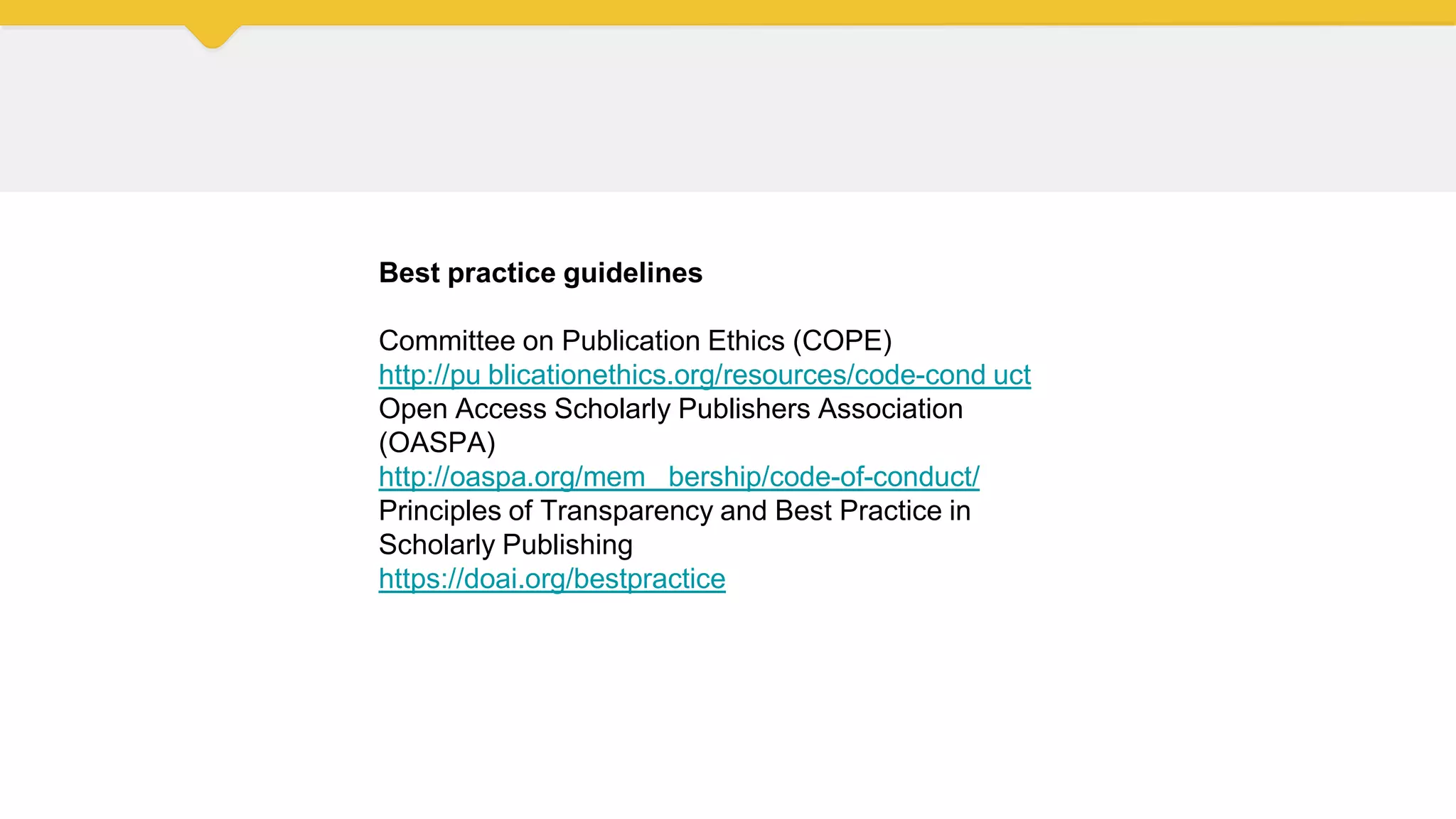Best practice guidelines
Committee on Publication Ethics (COPE)
http://pu blicationethics.org/resources/code-cond uct
Open Access Scholarly Publishers Association
(OASPA)
http://oaspa.org/mem bership/code-of-conduct/
Principles of Transparency and Best Practice in
Scholarly Publishing
https://doai.org/bestpractice
 