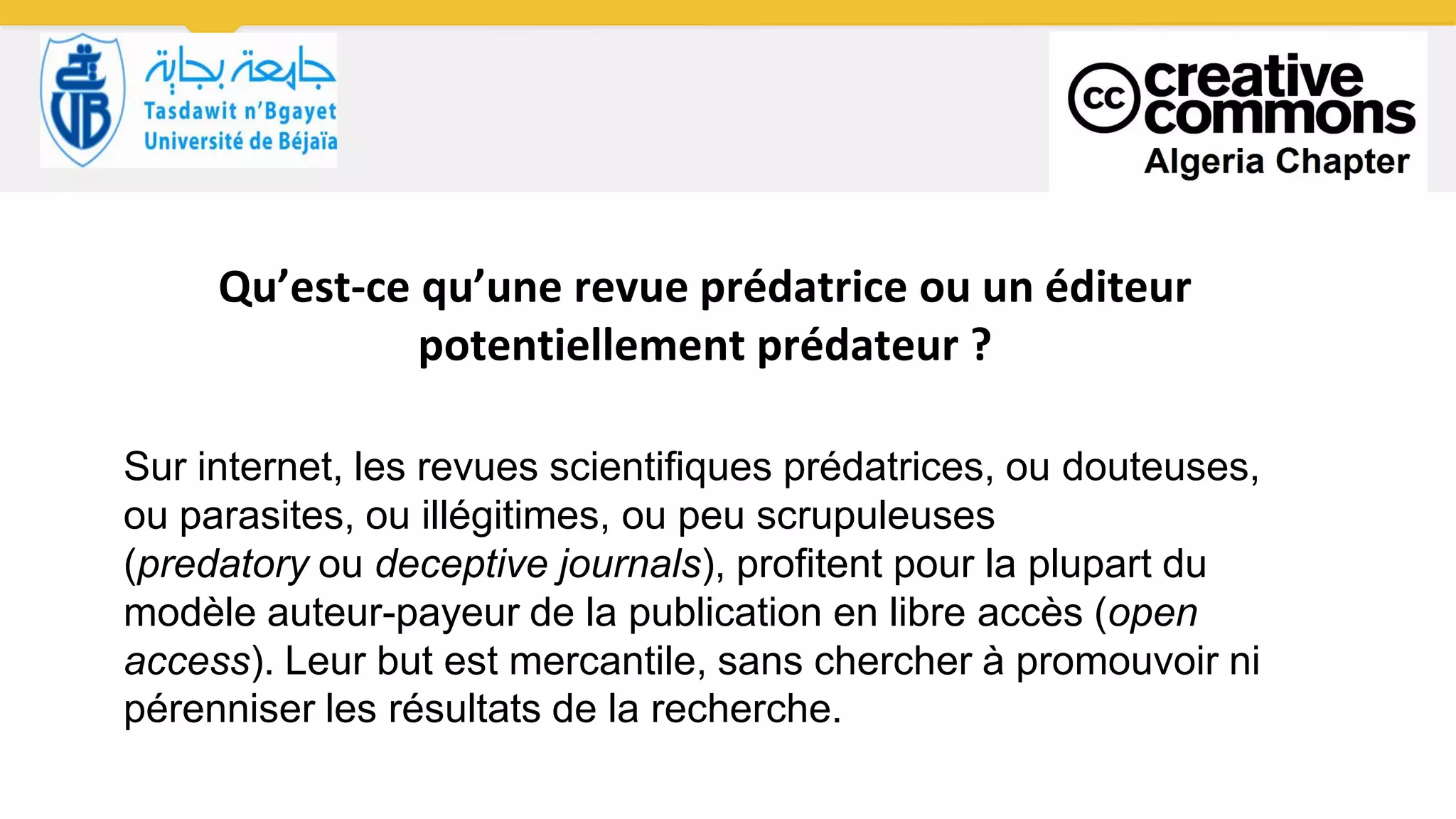 Qu’est-ce qu’une revue prédatrice ou un éditeur
potentiellement prédateur ?
Sur internet, les revues scientifiques prédatrices, ou douteuses,
ou parasites, ou illégitimes, ou peu scrupuleuses
(predatory ou deceptive journals), profitent pour la plupart du
modèle auteur-payeur de la publication en libre accès (open
access). Leur but est mercantile, sans chercher à promouvoir ni
pérenniser les résultats de la recherche.
 