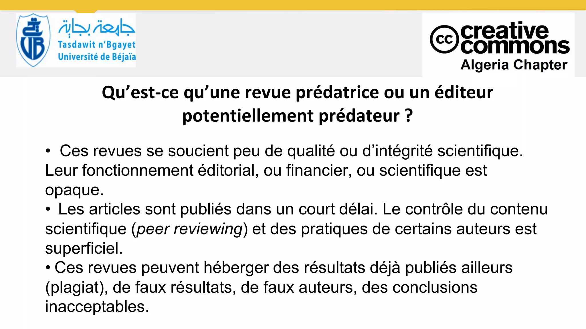 Qu’est-ce qu’une revue prédatrice ou un éditeur
potentiellement prédateur ?
• Ces revues se soucient peu de qualité ou d’intégrité scientifique.
Leur fonctionnement éditorial, ou financier, ou scientifique est
opaque.
• Les articles sont publiés dans un court délai. Le contrôle du contenu
scientifique (peer reviewing) et des pratiques de certains auteurs est
superficiel.
• Ces revues peuvent héberger des résultats déjà publiés ailleurs
(plagiat), de faux résultats, de faux auteurs, des conclusions
inacceptables.
 