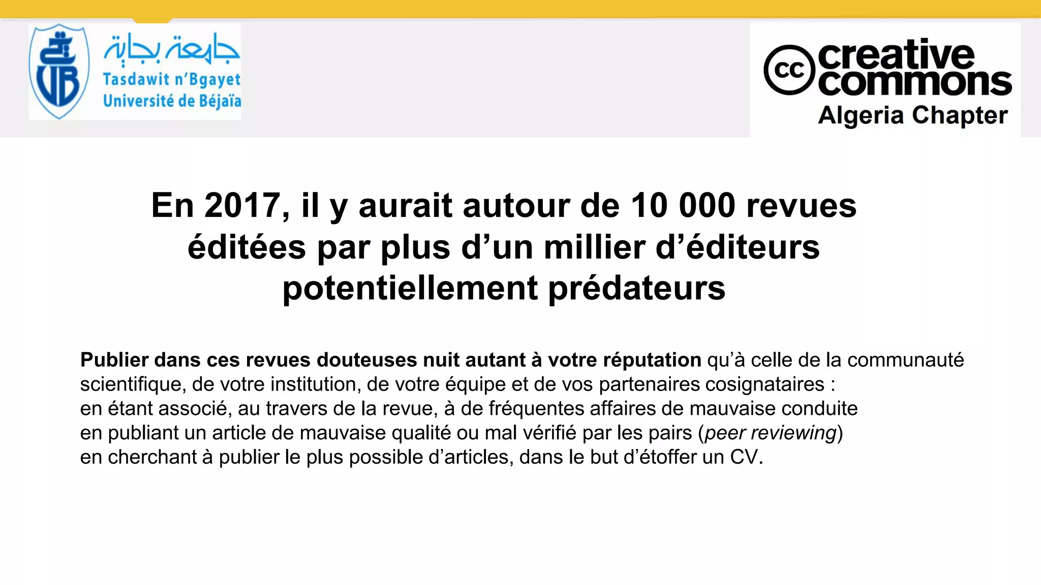 En 2017, il y aurait autour de 10 000 revues
éditées par plus d’un millier d’éditeurs
potentiellement prédateurs
Publier dans ces revues douteuses nuit autant à votre réputation qu’à celle de la communauté
scientifique, de votre institution, de votre équipe et de vos partenaires cosignataires :
en étant associé, au travers de la revue, à de fréquentes affaires de mauvaise conduite
en publiant un article de mauvaise qualité ou mal vérifié par les pairs (peer reviewing)
en cherchant à publier le plus possible d’articles, dans le but d’étoffer un CV.
 