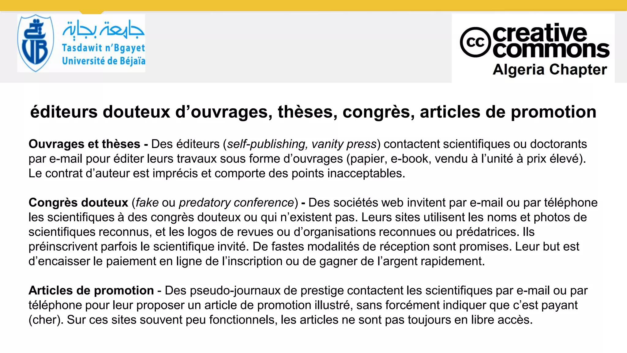 éditeurs douteux d’ouvrages, thèses, congrès, articles de promotion
Ouvrages et thèses - Des éditeurs (self-publishing, vanity press) contactent scientifiques ou doctorants
par e-mail pour éditer leurs travaux sous forme d’ouvrages (papier, e-book, vendu à l’unité à prix élevé).
Le contrat d’auteur est imprécis et comporte des points inacceptables.
Congrès douteux (fake ou predatory conference) - Des sociétés web invitent par e-mail ou par téléphone
les scientifiques à des congrès douteux ou qui n’existent pas. Leurs sites utilisent les noms et photos de
scientifiques reconnus, et les logos de revues ou d’organisations reconnues ou prédatrices. Ils
préinscrivent parfois le scientifique invité. De fastes modalités de réception sont promises. Leur but est
d’encaisser le paiement en ligne de l’inscription ou de gagner de l’argent rapidement.
Articles de promotion - Des pseudo-journaux de prestige contactent les scientifiques par e-mail ou par
téléphone pour leur proposer un article de promotion illustré, sans forcément indiquer que c’est payant
(cher). Sur ces sites souvent peu fonctionnels, les articles ne sont pas toujours en libre accès.
 
