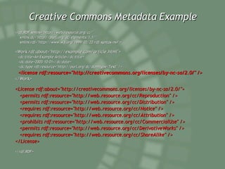 Creative Commons Metadata Example <rdf:RDF xmlns="http://web.resource.org/cc/" xmlns:dc="http://purl.org/dc/elements/1.1/" xmlns:rdf="http://www.w3.org/1999/02/22-rdf-syntax-ns#"> <Work rdf:about="http://example.com/article.html"> <dc:title>An Example Article</dc:title> <dc:date>2003-10-01</dc:date> <dc:type rdf:resource="http://purl.org/dc/dcmitype/Text" /> <license rdf:resource="http://creativecommons.org/licenses/by-nc-sa/2.0/" /> </Work> <License rdf:about="http://creativecommons.org/licenses/by-nc-sa/2.0/"> <permits rdf:resource="http://web.resource.org/cc/Reproduction" /> <permits rdf:resource="http://web.resource.org/cc/Distribution" /> <requires rdf:resource="http://web.resource.org/cc/Notice" /> <requires rdf:resource="http://web.resource.org/cc/Attribution" /> <prohibits rdf:resource="http://web.resource.org/cc/CommercialUse" /> <permits rdf:resource="http://web.resource.org/cc/DerivativeWorks" /> <requires rdf:resource="http://web.resource.org/cc/ShareAlike" /> </License> </rdf:RDF>