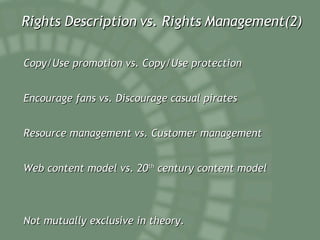 Rights Description vs. Rights Management(2) Copy/Use promotion vs. Copy/Use protection Encourage fans vs. Discourage casual pirates Resource management vs. Customer management Web content model vs. 20 th century content model Not mutually exclusive in theory.