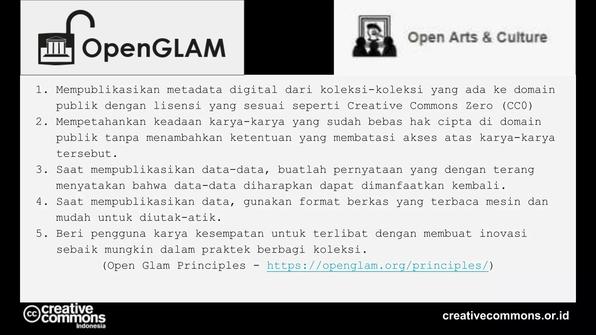 1. Mempublikasikan metadata digital dari koleksi-koleksi yang ada ke domain
publik dengan lisensi yang sesuai seperti Creative Commons Zero (CC0)
2. Mempetahankan keadaan karya-karya yang sudah bebas hak cipta di domain
publik tanpa menambahkan ketentuan yang membatasi akses atas karya-karya
tersebut.
3. Saat mempublikasikan data-data, buatlah pernyataan yang dengan terang
menyatakan bahwa data-data diharapkan dapat dimanfaatkan kembali.
4. Saat mempublikasikan data, gunakan format berkas yang terbaca mesin dan
mudah untuk diutak-atik.
5. Beri pengguna karya kesempatan untuk terlibat dengan membuat inovasi
sebaik mungkin dalam praktek berbagi koleksi.
(Open Glam Principles - https://openglam.org/principles/)
creativecommons.or.id
 