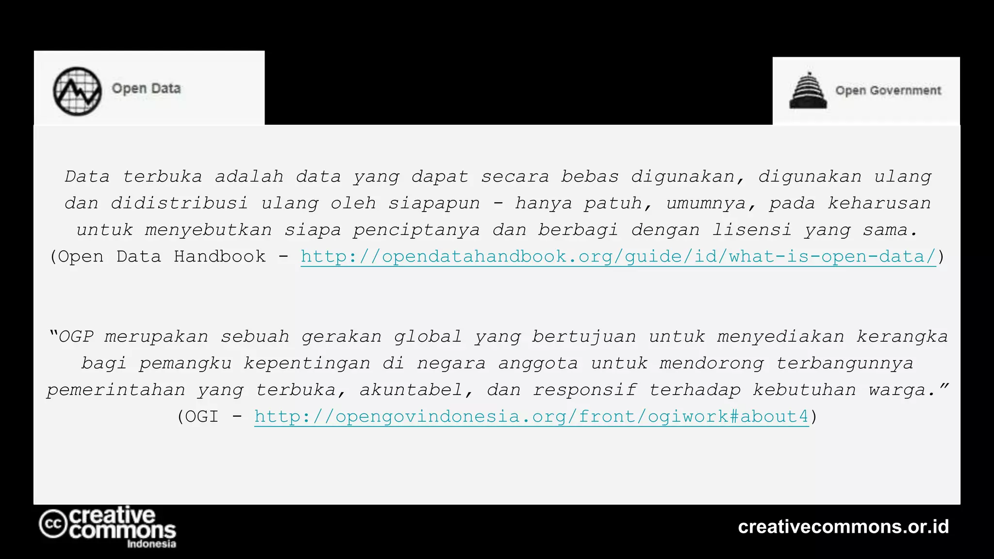 Data terbuka adalah data yang dapat secara bebas digunakan, digunakan ulang
dan didistribusi ulang oleh siapapun - hanya patuh, umumnya, pada keharusan
untuk menyebutkan siapa penciptanya dan berbagi dengan lisensi yang sama.
(Open Data Handbook - http://opendatahandbook.org/guide/id/what-is-open-data/)
“OGP merupakan sebuah gerakan global yang bertujuan untuk menyediakan kerangka
bagi pemangku kepentingan di negara anggota untuk mendorong terbangunnya
pemerintahan yang terbuka, akuntabel, dan responsif terhadap kebutuhan warga.”
(OGI - http://opengovindonesia.org/front/ogiwork#about4)
creativecommons.or.id
 