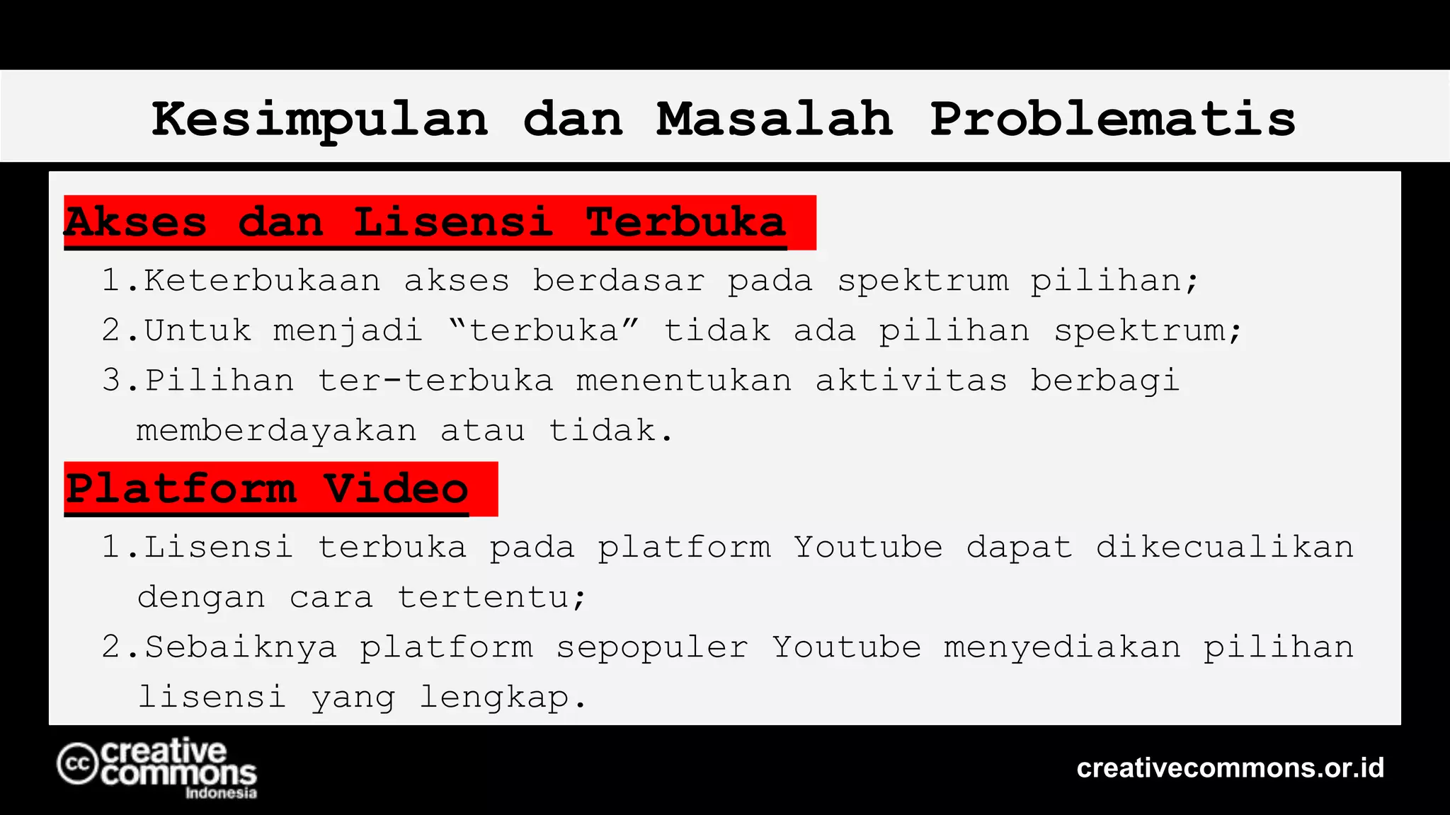 Kesimpulan dan Masalah Problematis
Akses dan Lisensi Terbuka
1.Keterbukaan akses berdasar pada spektrum pilihan;
2.Untuk menjadi “terbuka” tidak ada pilihan spektrum;
3.Pilihan ter-terbuka menentukan aktivitas berbagi
memberdayakan atau tidak.
Platform Video
1.Lisensi terbuka pada platform Youtube dapat dikecualikan
dengan cara tertentu;
2.Sebaiknya platform sepopuler Youtube menyediakan pilihan
lisensi yang lengkap.
creativecommons.or.id
 