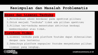 Kesimpulan dan Masalah Problematis
Akses dan Lisensi Terbuka
1.Keterbukaan akses berdasar pada spektrum pilihan;
2.Untuk menjadi “terbuka” tidak ada pilihan spektrum;
3.Pilihan ter-terbuka menentukan aktivitas berbagi
memberdayakan atau tidak.
Platform Video
1.Lisensi terbuka pada platform Youtube dapat dikecualikan
dengan cara tertentu;
2.Sebaiknya platform sepopuler Youtube menyediakan pilihan
lisensi yang lengkap.
creativecommons.or.id
 