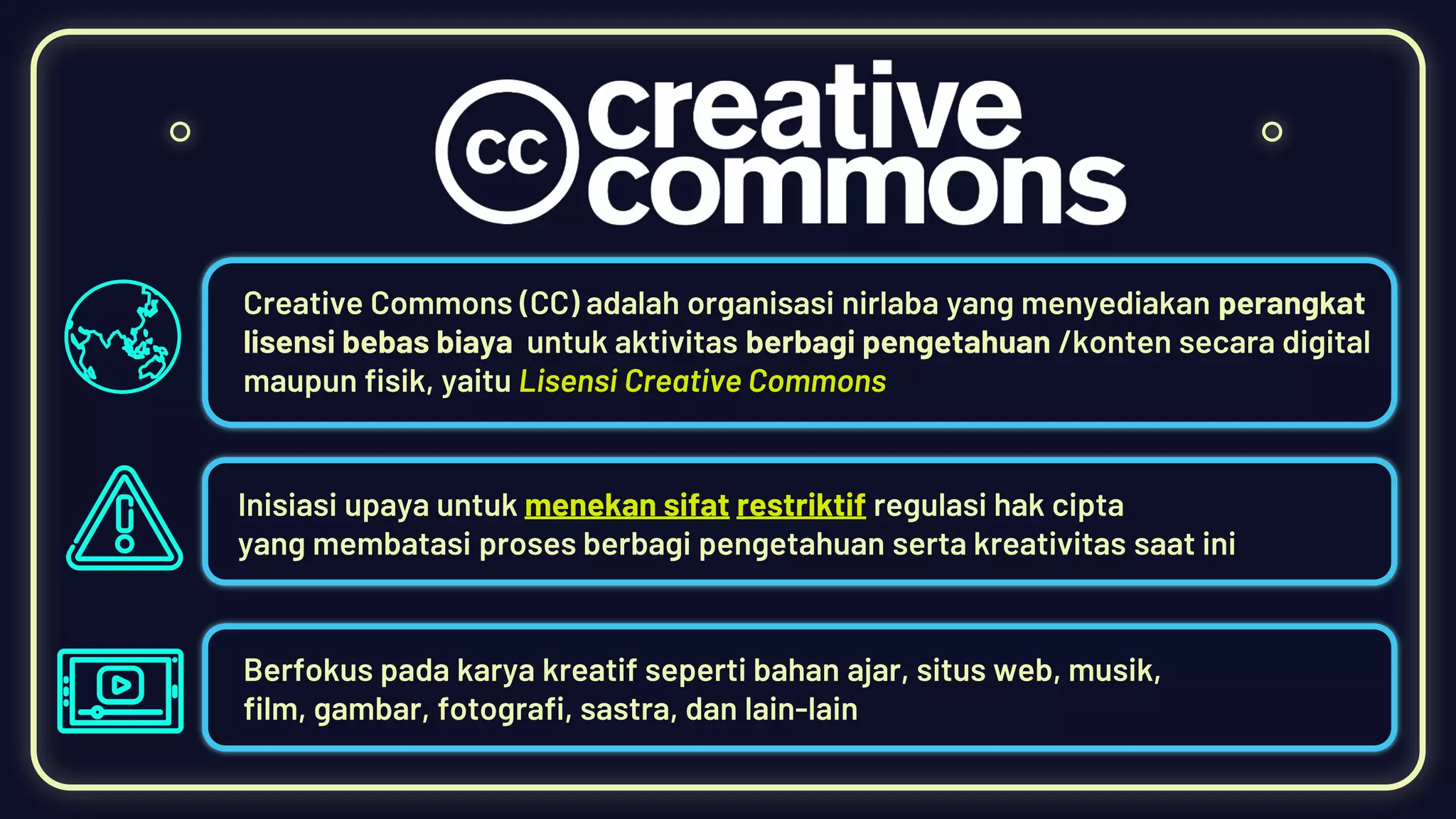 Creative Commons (CC) adalah organisasi nirlaba yang menyediakan perangkat
lisensi bebas biaya untuk aktivitas berbagi pengetahuan /konten secara digital
maupun fisik, yaitu Lisensi Creative Commons
Inisiasi upaya untuk menekan sifat restriktif regulasi hak cipta
yang membatasi proses berbagi pengetahuan serta kreativitas saat ini
Berfokus pada karya kreatif seperti bahan ajar, situs web, musik,
film, gambar, fotografi, sastra, dan lain-lain
 