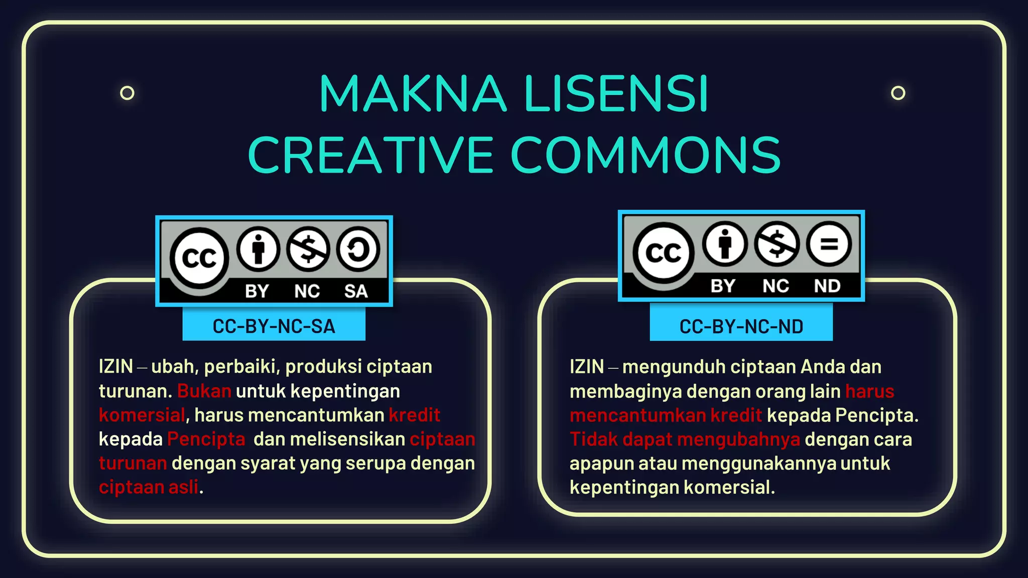 MAKNA LISENSI
CREATIVE COMMONS
IZIN – ubah, perbaiki, produksi ciptaan
turunan. Bukan untuk kepentingan
komersial, harus mencantumkan kredit
kepada Pencipta dan melisensikan ciptaan
turunan dengan syarat yang serupa dengan
ciptaan asli.
IZIN – mengunduh ciptaan Anda dan
membaginya dengan orang lain harus
mencantumkan kredit kepada Pencipta.
Tidak dapat mengubahnya dengan cara
apapun atau menggunakannya untuk
kepentingan komersial.
CC-BY-NC-NDCC-BY-NC-SA
 