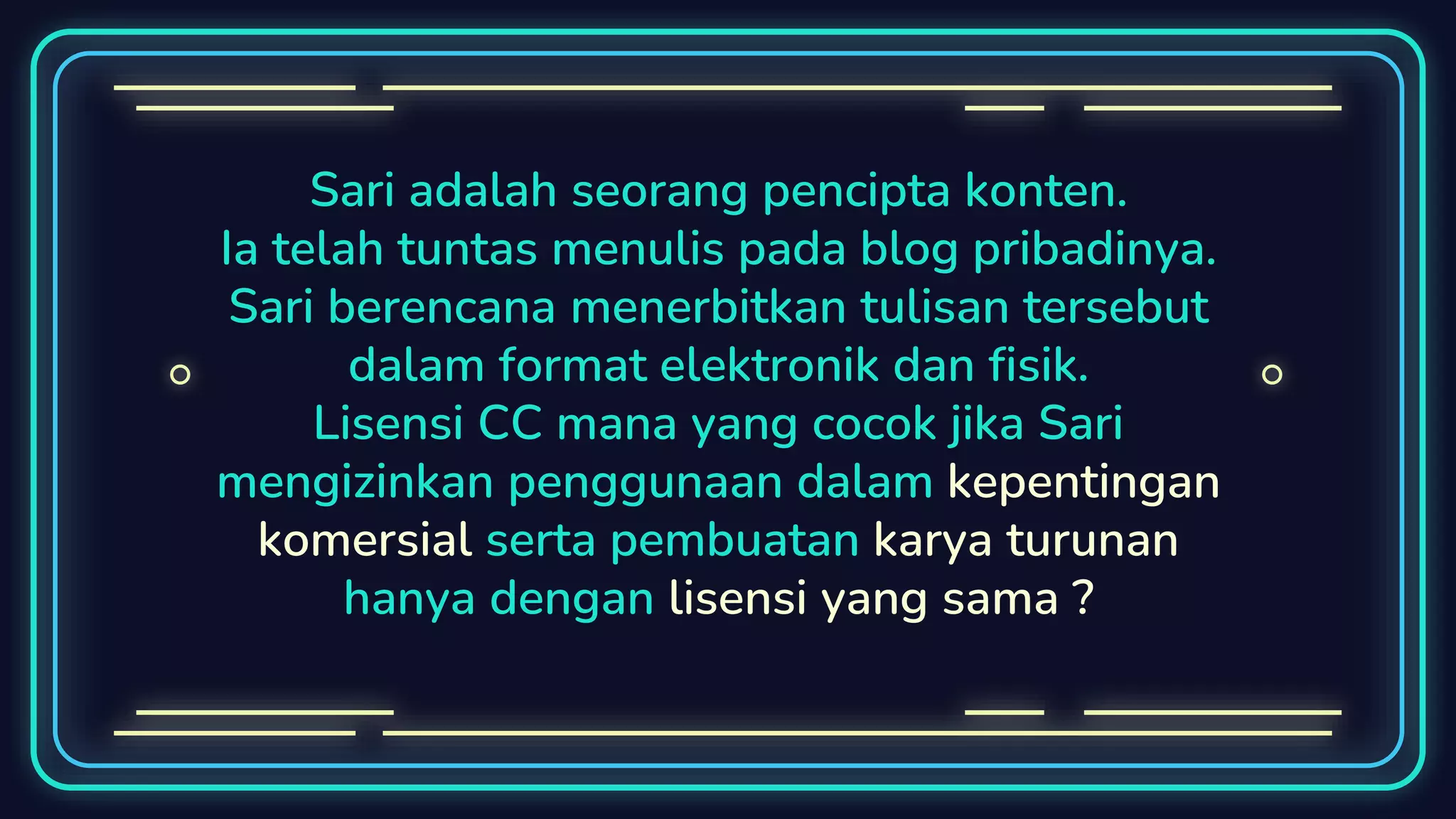 Sari adalah seorang pencipta konten.
Ia telah tuntas menulis pada blog pribadinya.
Sari berencana menerbitkan tulisan tersebut
dalam format elektronik dan fisik.
Lisensi CC mana yang cocok jika Sari
mengizinkan penggunaan dalam kepentingan
komersial serta pembuatan karya turunan
hanya dengan lisensi yang sama ?
 