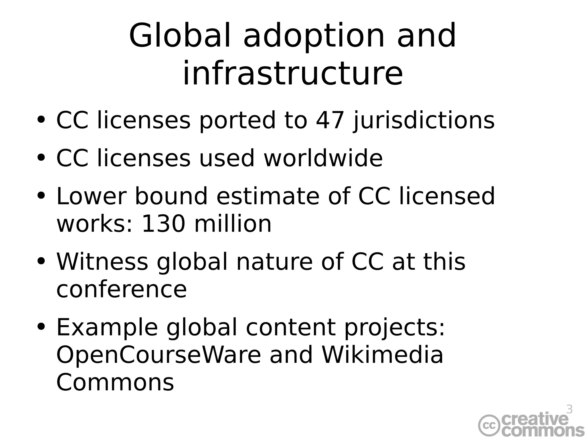 Global adoption and infrastructure CC licenses ported to 47 jurisdictions CC licenses used worldwide Lower bound estimate of CC licensed works: 130 million Witness global nature of CC at this conference Example global content projects: OpenCourseWare and Wikimedia Commons 