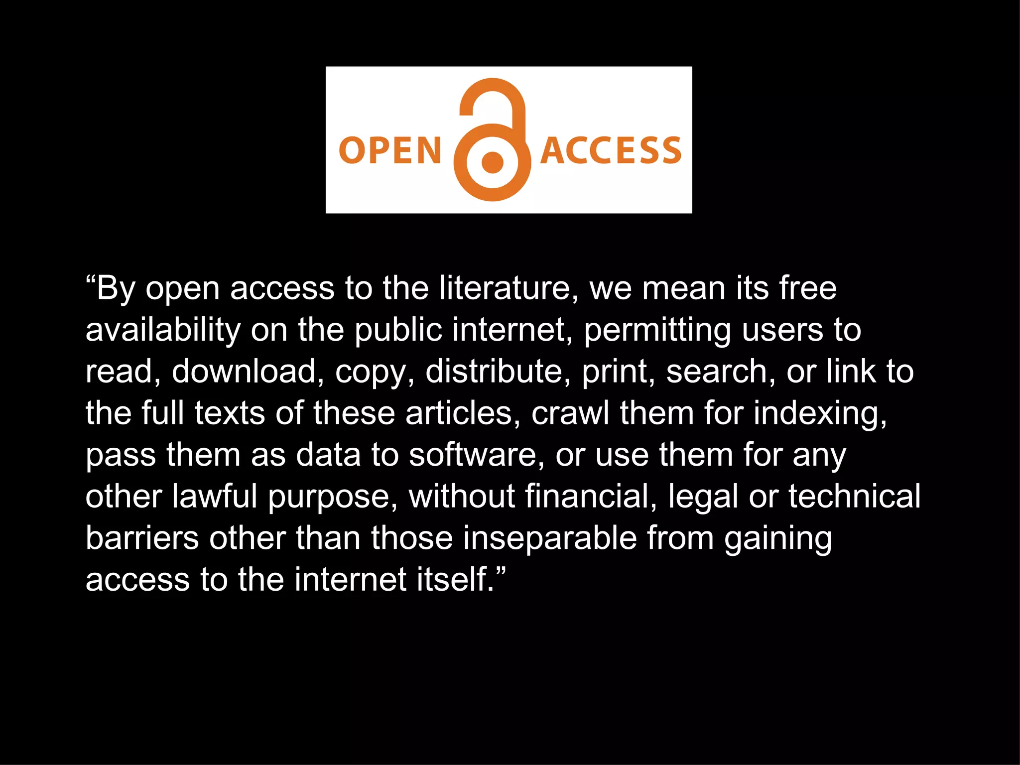 “ By open access to the literature, we mean its free availability on the public internet, permitting users to read, download, copy, distribute, print, search, or link to the full texts of these articles, crawl them for indexing, pass them as data to software, or use them for any other lawful purpose, without financial, legal or technical barriers other than those inseparable from gaining access to the internet itself.”  image from the public library of science licensed to the public under CC-BY 3.0 