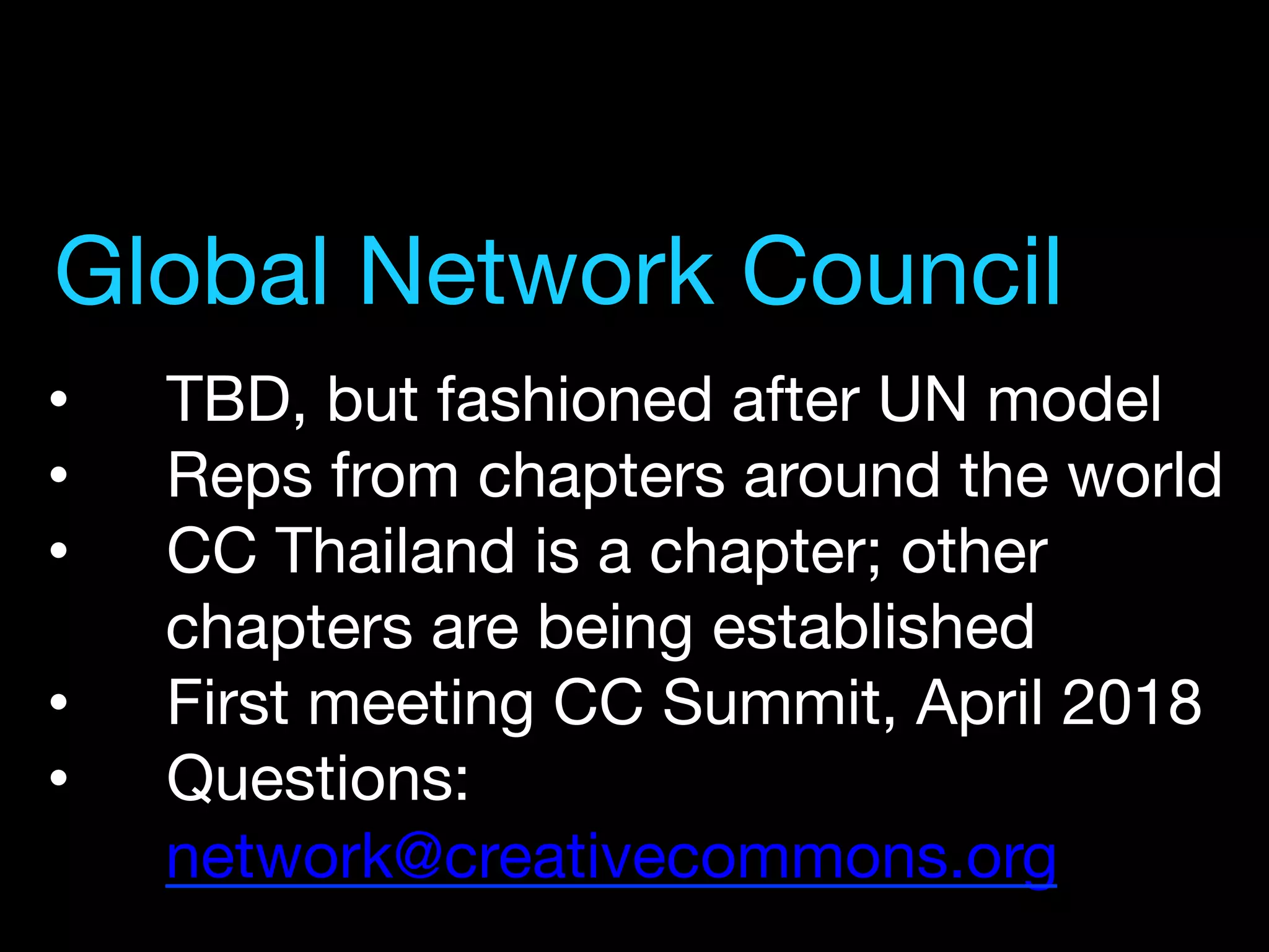 •  TBD, but fashioned after UN model
•  Reps from chapters around the world
•  CC Thailand is a chapter; other
chapters are being established
•  First meeting CC Summit, April 2018
•  Questions:
network@creativecommons.org 
Global Network Council
 