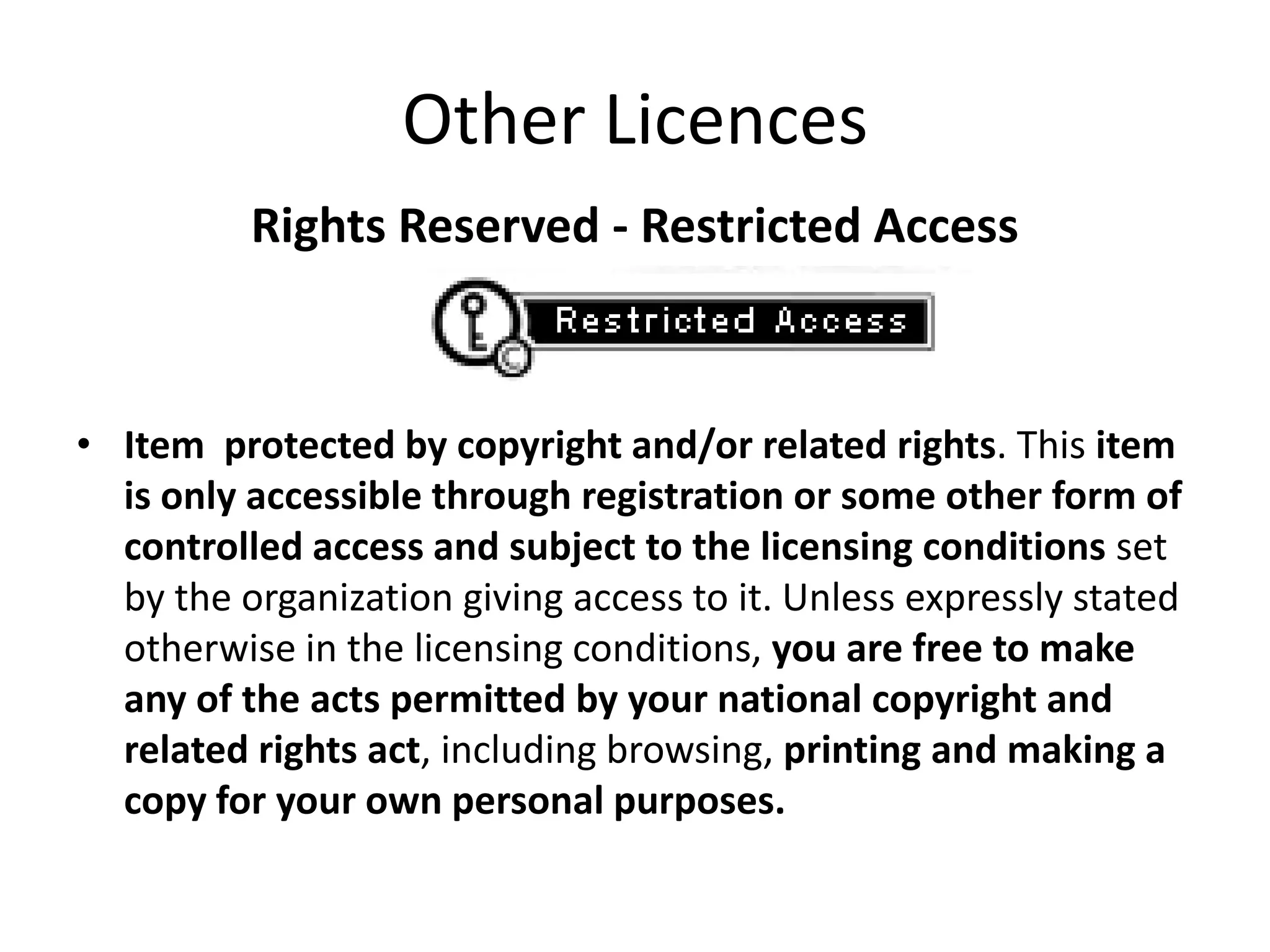 Other Licences
          Rights Reserved - Restricted Access



• Item protected by copyright and/or related rights. This item
  is only accessible through registration or some other form of
  controlled access and subject to the licensing conditions set
  by the organization giving access to it. Unless expressly stated
  otherwise in the licensing conditions, you are free to make
  any of the acts permitted by your national copyright and
  related rights act, including browsing, printing and making a
  copy for your own personal purposes.
 