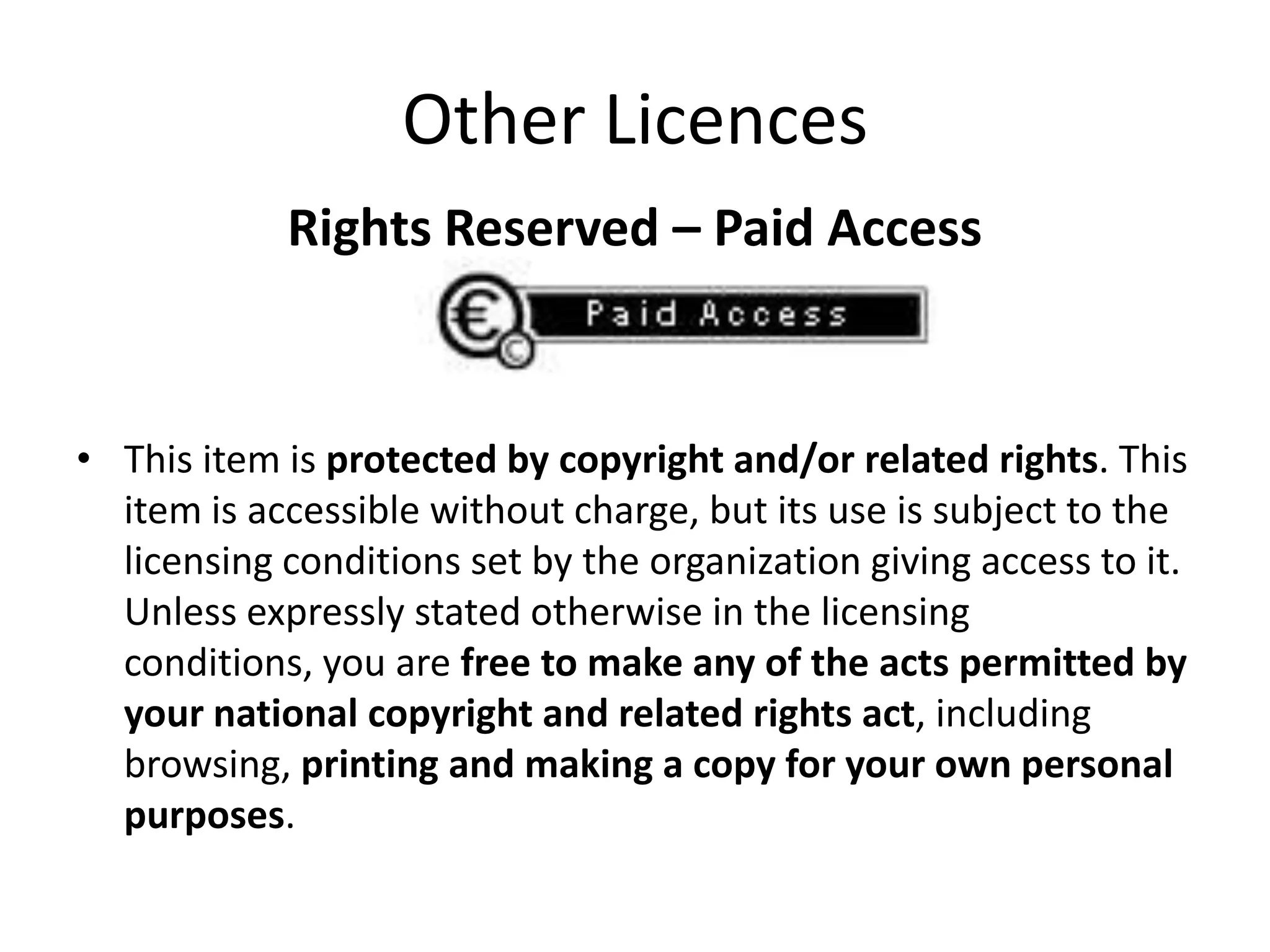 Other Licences
            Rights Reserved – Paid Access



• This item is protected by copyright and/or related rights. This
  item is accessible without charge, but its use is subject to the
  licensing conditions set by the organization giving access to it.
  Unless expressly stated otherwise in the licensing
  conditions, you are free to make any of the acts permitted by
  your national copyright and related rights act, including
  browsing, printing and making a copy for your own personal
  purposes.
 