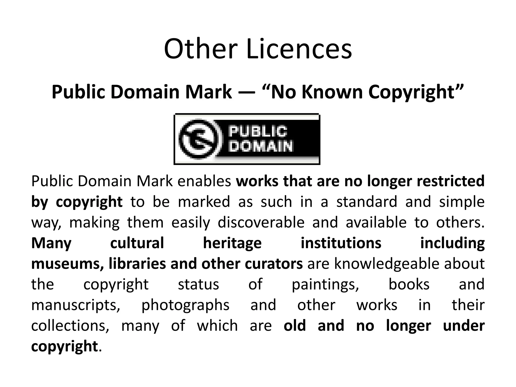 Other Licences
  Public Domain Mark — “No Known Copyright”



Public Domain Mark enables works that are no longer restricted
by copyright to be marked as such in a standard and simple
way, making them easily discoverable and available to others.
Many        cultural     heritage    institutions     including
museums, libraries and other curators are knowledgeable about
the     copyright    status    of  paintings,     books    and
manuscripts, photographs and other works in their
collections, many of which are old and no longer under
copyright.
 