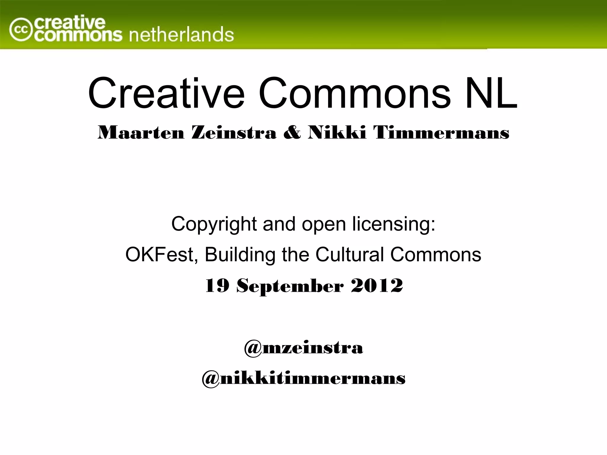 Creative Commons NL
Maarten Zeinstra & Nikki Timmermans



      Copyright and open licensing:
  OKFest, Building the Cultural Commons
          19 September 2012


              @mzeinstra
         @nikkitimmermans
 