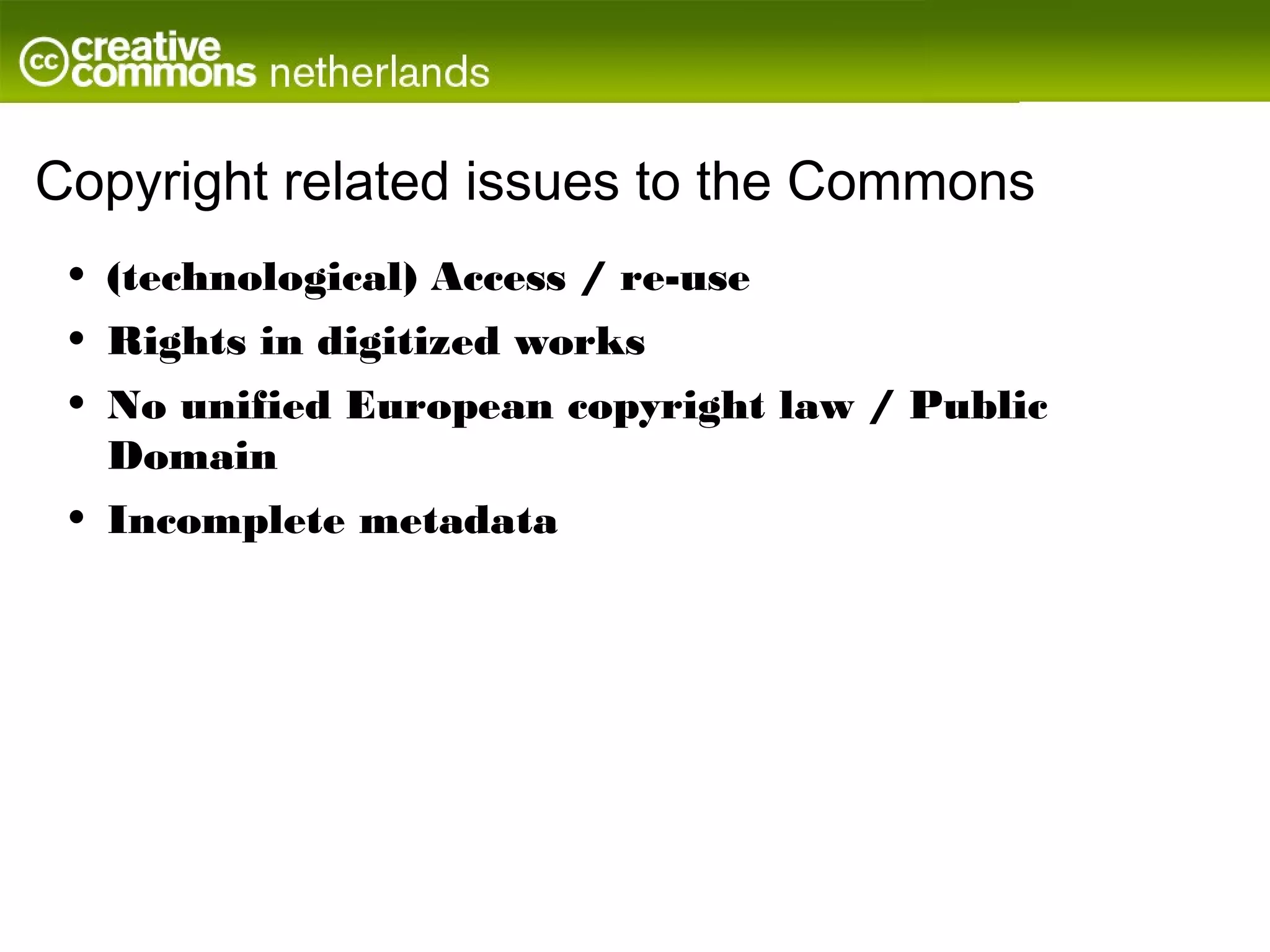 Copyright related issues to the Commons
 •   (technological) Access / re-use
 •   Rights in digitized works
 •   No unified European copyright law / Public
     Domain
 •   Incomplete metadata
 