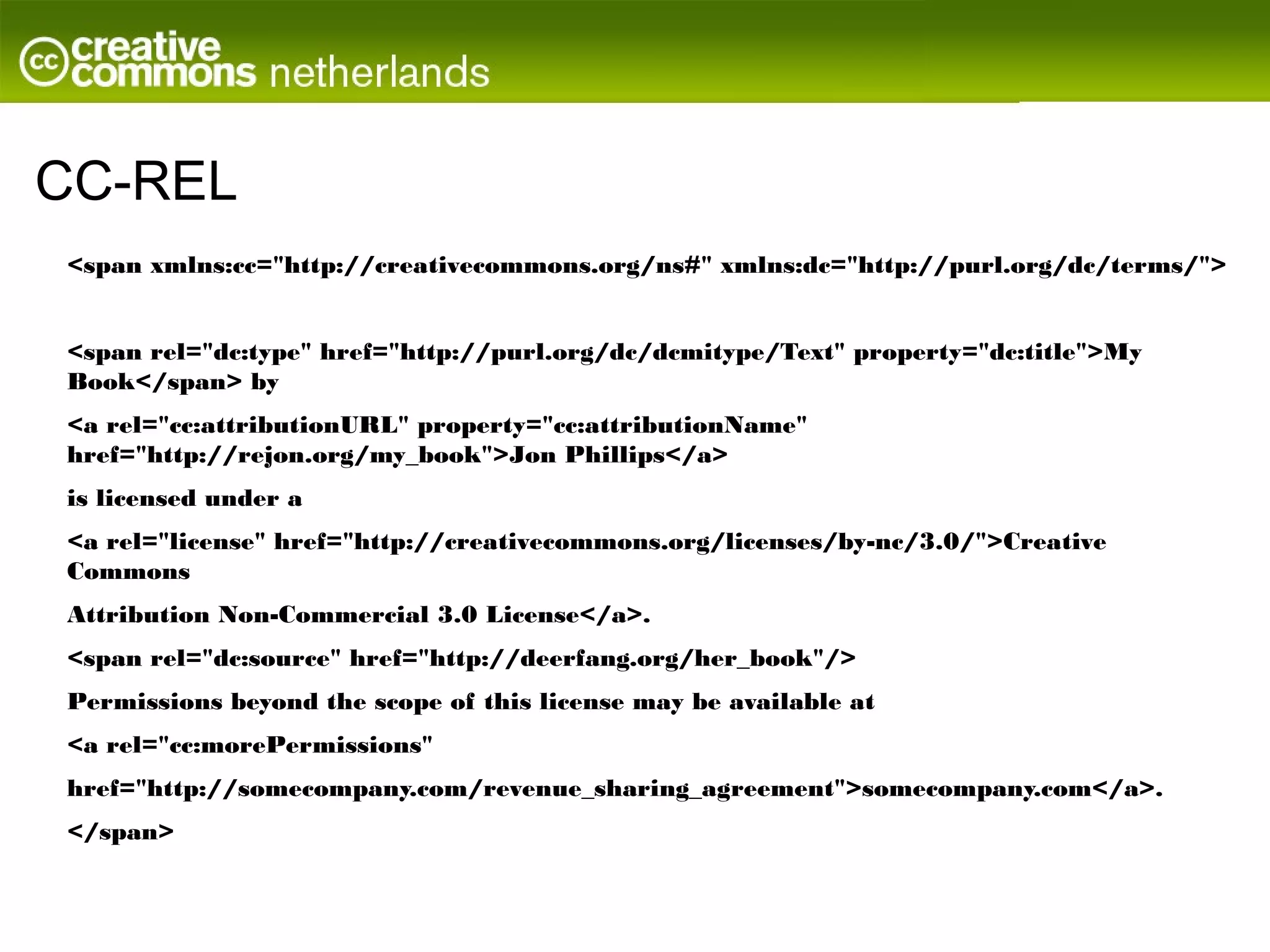 CC-REL
<span xmlns:cc="http://creativecommons.org/ns#" xmlns:dc="http://purl.org/dc/terms/">


<span rel="dc:type" href="http://purl.org/dc/dcmitype/Text" property="dc:title">My
Book</span> by
<a rel="cc:attributionURL" property="cc:attributionName"
href="http://rejon.org/my_book">Jon Phillips</a>
is licensed under a
<a rel="license" href="http://creativecommons.org/licenses/by-nc/3.0/">Creative
Commons
Attribution Non-Commercial 3.0 License</a>.
<span rel="dc:source" href="http://deerfang.org/her_book"/>
Permissions beyond the scope of this license may be available at
<a rel="cc:morePermissions"
href="http://somecompany.com/revenue_sharing_agreement">somecompany.com</a>.
</span>
 