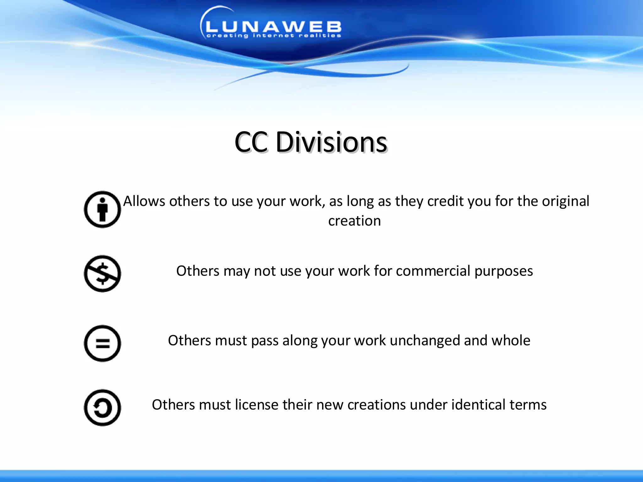 CC Divisions Allows others to use your work, as long as they credit you for the original creation  Others may not use your work for commercial purposes  Others must pass along your work unchanged and whole  Others must license their new creations under identical terms  