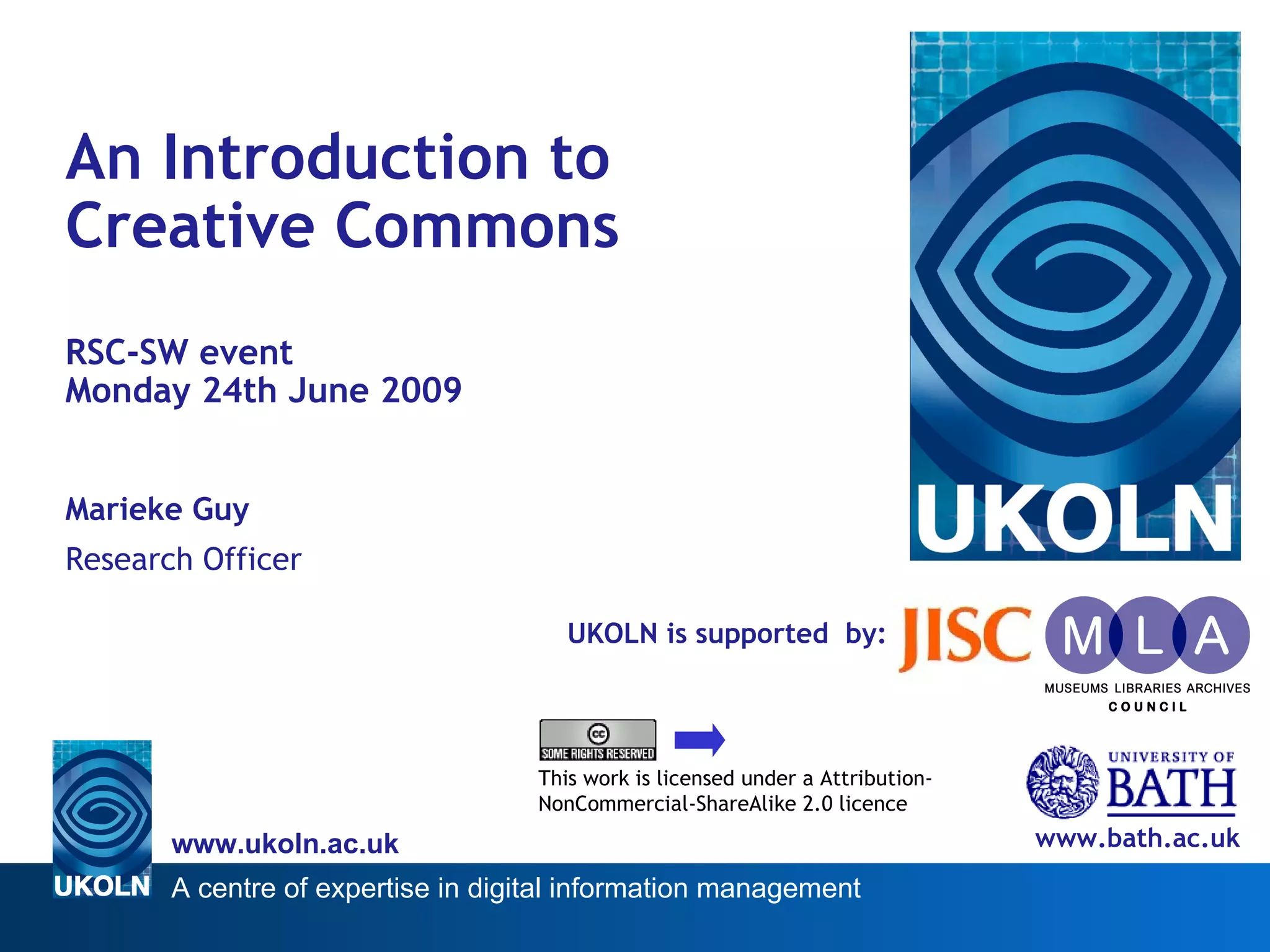 UKOLN is supported  by: An Introduction to  Creative Commons RSC-SW event  Monday 24th June 2009 Marieke Guy Research Officer www.bath.ac.uk This work is licensed under a Attribution-NonCommercial-ShareAlike 2.0 licence 
