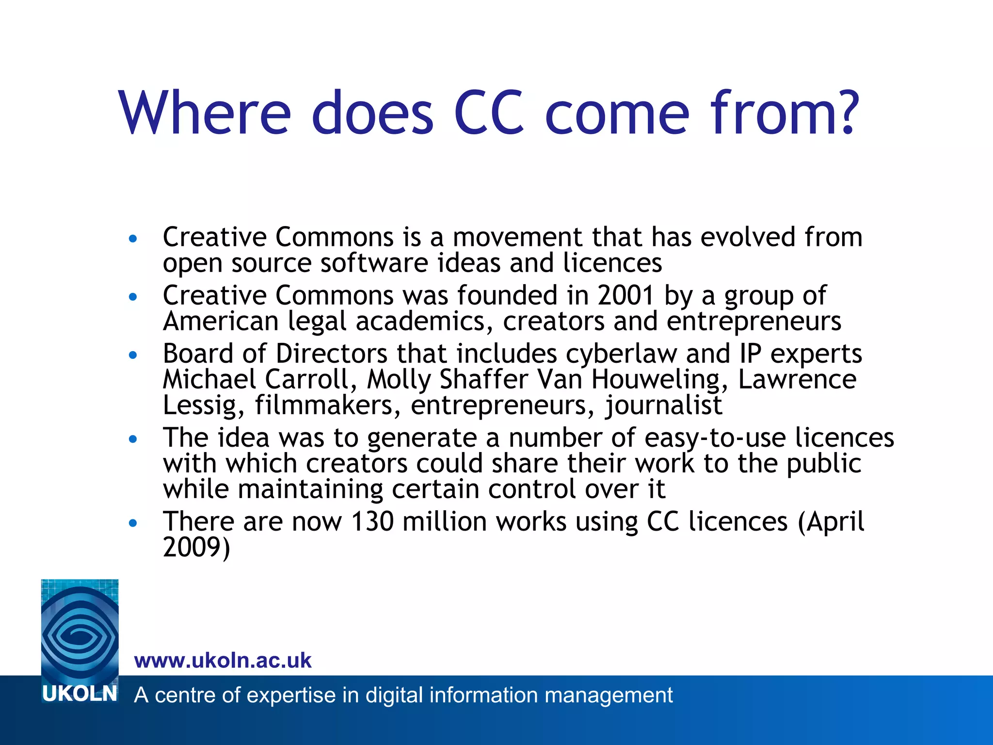 Where does CC come from? Creative Commons is a movement that has evolved from open source software ideas and licences  Creative Commons was founded in 2001 by a group of American legal academics, creators and entrepreneurs Board of Directors that includes cyberlaw and IP experts Michael Carroll, Molly Shaffer Van Houweling, Lawrence Lessig, filmmakers, entrepreneurs, journalist  The idea was to generate a number of easy-to-use licences with which creators could share their work to the public while maintaining certain control over it  There are now 130 million works using CC licences (April 2009) 