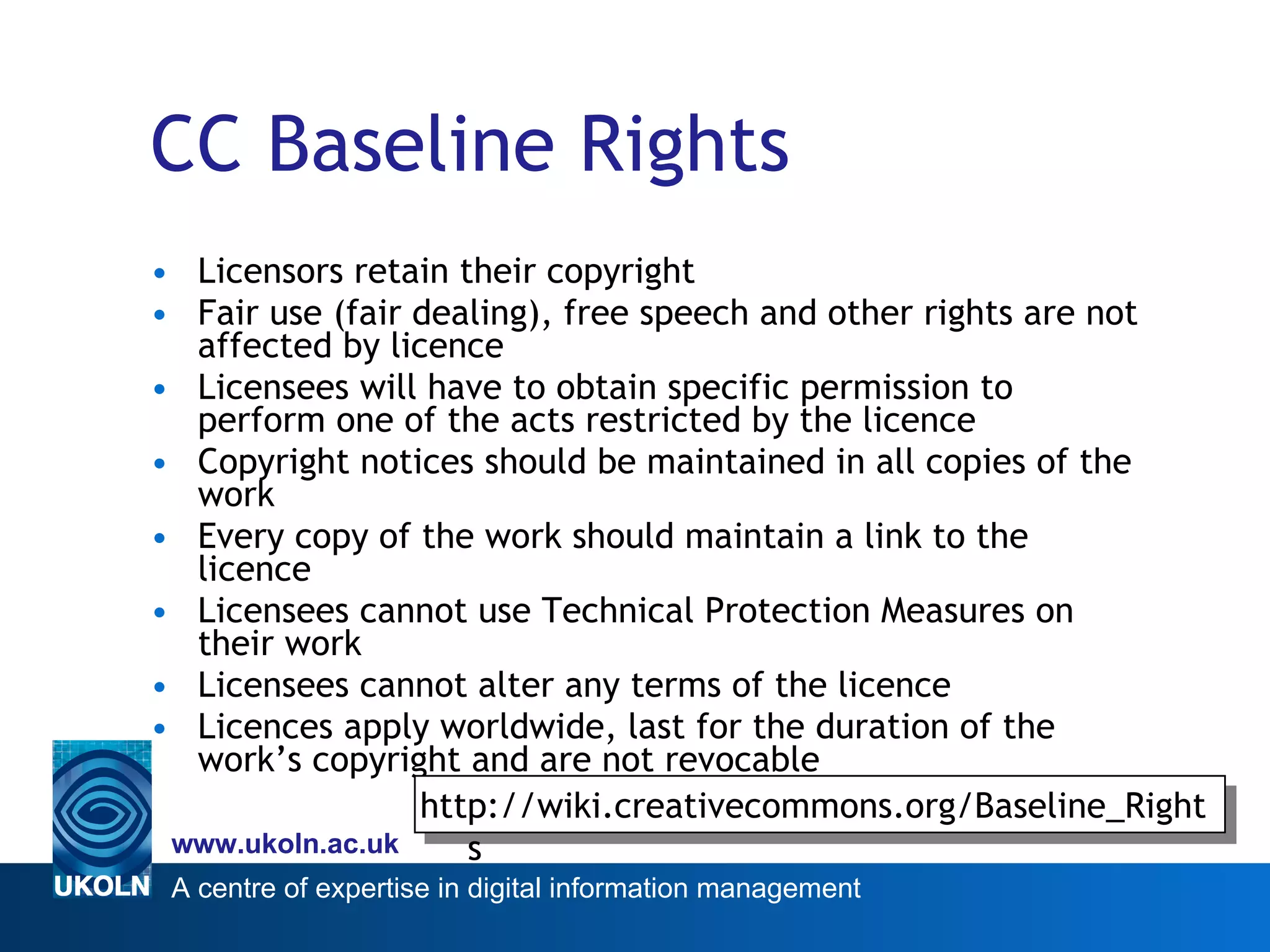 CC Baseline Rights Licensors retain their copyright Fair use (fair dealing), free speech and other rights are not affected by licence Licensees will have to obtain specific permission to perform one of the acts restricted by the licence  Copyright notices should be maintained in all copies of the work Every copy of the work should maintain a link to the licence Licensees cannot use Technical Protection Measures on their work Licensees cannot alter any terms of the licence Licences apply worldwide, last for the duration of the work’s copyright and are not revocable http://wiki.creativecommons.org/Baseline_Rights 