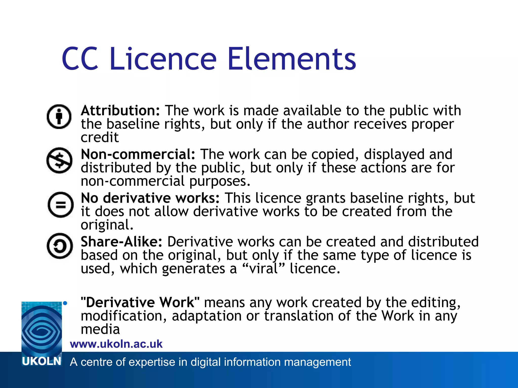 CC Licence Elements Attribution:  The work is made available to the public with the baseline rights, but only if the author receives proper credit Non-commercial:  The work can be copied, displayed and distributed by the public, but only if these actions are for non-commercial purposes.  No derivative works:  This licence grants baseline rights, but it does not allow derivative works to be created from the original.  Share-Alike:  Derivative works can be created and distributed based on the original, but only if the same type of licence is used, which generates a “viral” licence.  &quot;Derivative Work&quot;  means any work created by the editing, modification, adaptation or translation of the Work in any media 