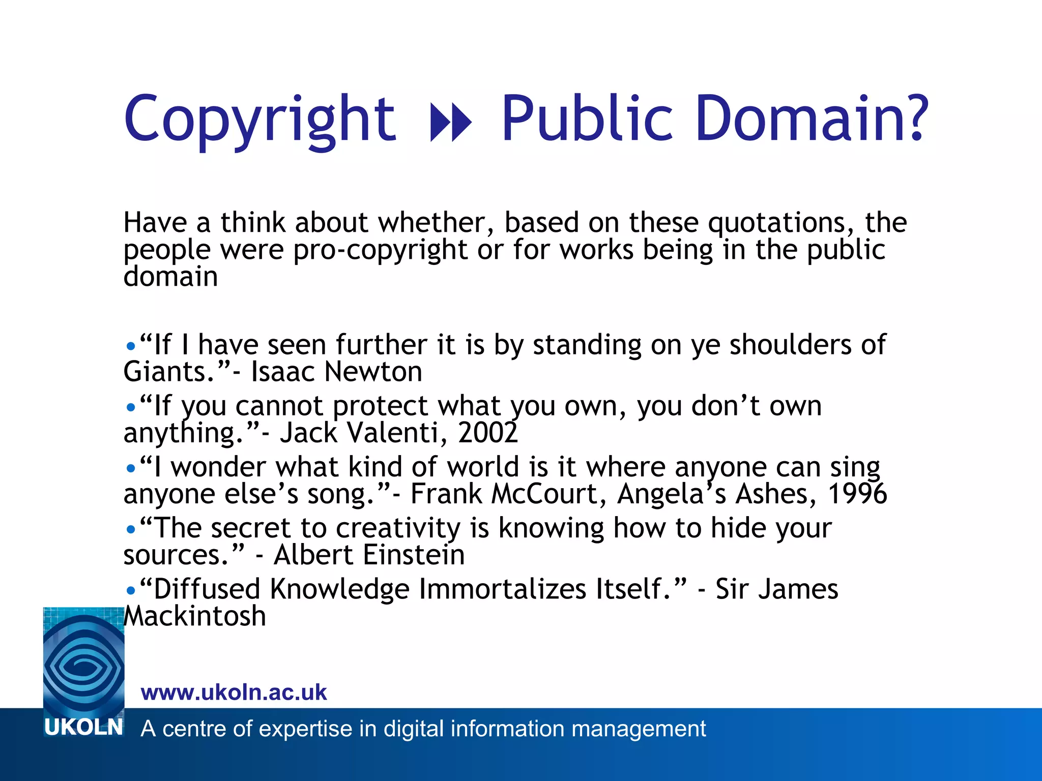 Copyright    Public Domain? Have a think about whether, based on these quotations, the people were pro-copyright or for works being in the public domain “ If I have seen further it is by standing on ye shoulders of Giants.”- Isaac Newton “ If you cannot protect what you own, you don’t own anything.”- Jack Valenti, 2002  “ I wonder what kind of world is it where anyone can sing anyone else’s song.”- Frank McCourt, Angela’s Ashes, 1996 “ The secret to creativity is knowing how to hide your sources.” - Albert Einstein “ Diffused Knowledge Immortalizes Itself.” - Sir James Mackintosh 