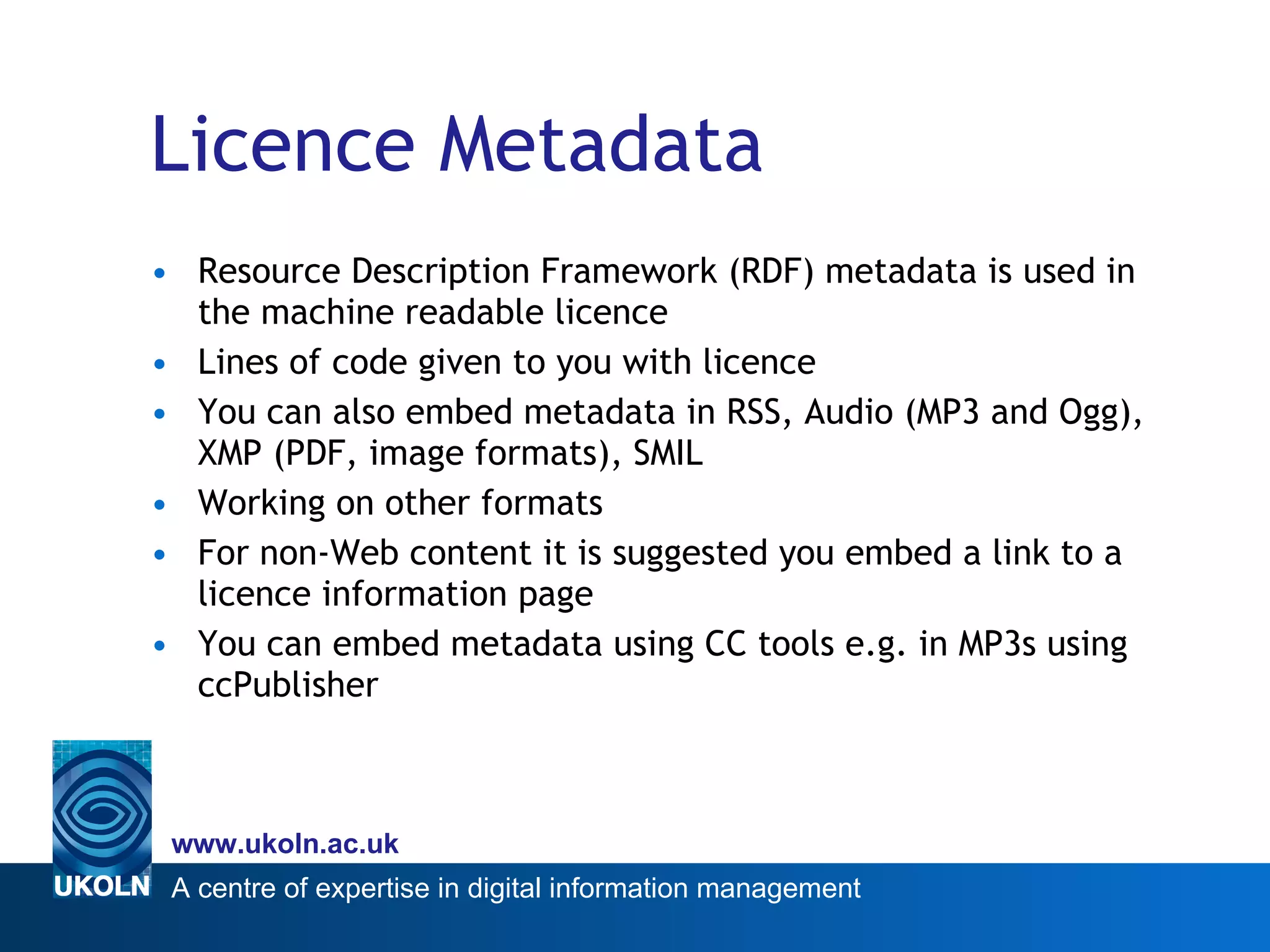 Licence Metadata Resource Description Framework (RDF) metadata is used in the machine readable licence Lines of code given to you with licence You can also embed metadata in RSS, Audio (MP3 and Ogg), XMP (PDF, image formats), SMIL Working on other formats For non-Web content it is suggested you embed a link to a licence information page  You can embed metadata using CC tools e.g. in MP3s using ccPublisher 