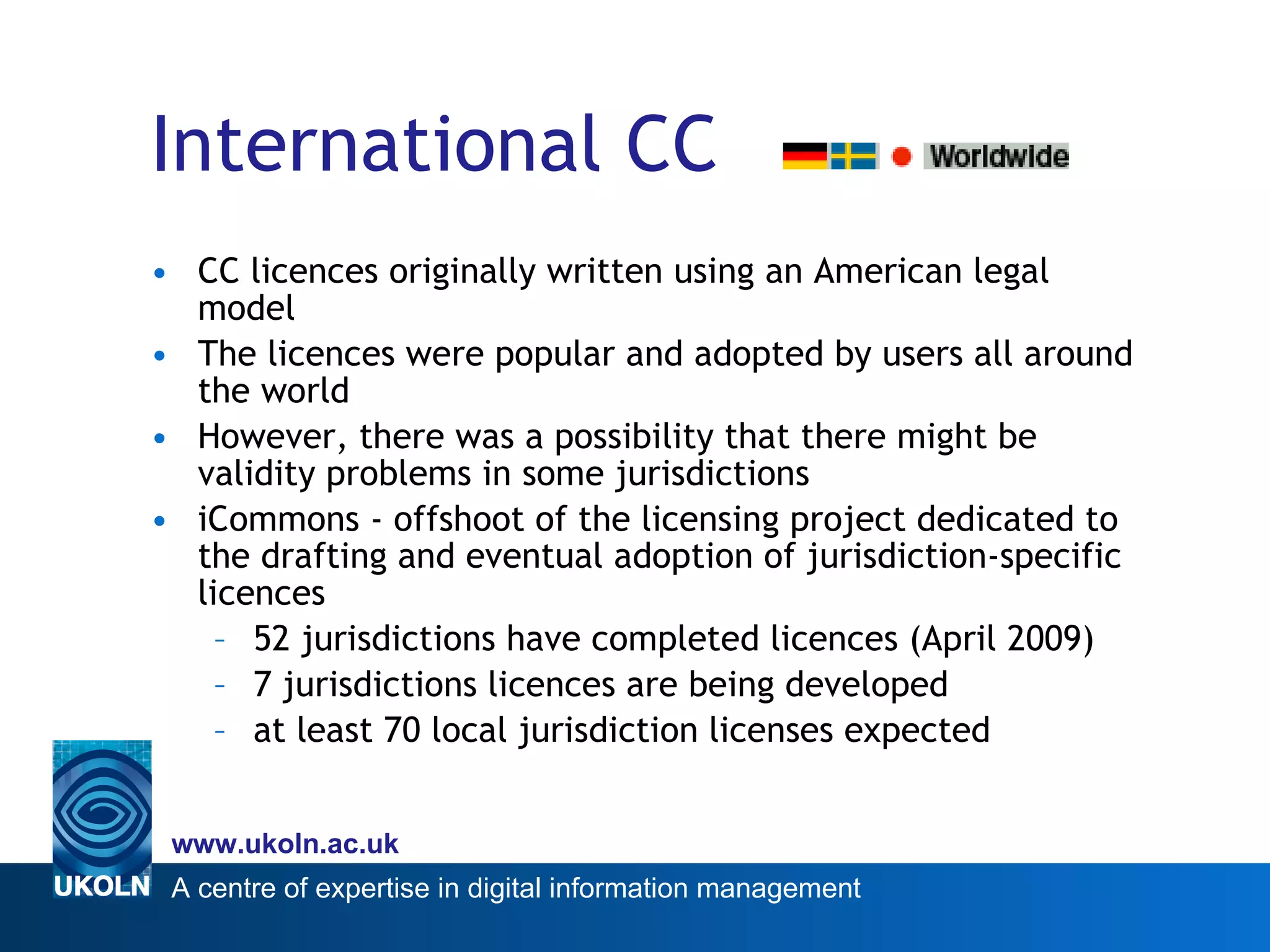 International CC CC licences originally written using an American legal model The licences were popular and adopted by users all around the world However, there was a possibility that there might be validity problems in some jurisdictions iCommons - offshoot of the licensing project dedicated to the drafting and eventual adoption of jurisdiction-specific licences 52 jurisdictions have completed licences (April 2009) 7 jurisdictions licences are being developed  at least 70 local jurisdiction licenses expected 